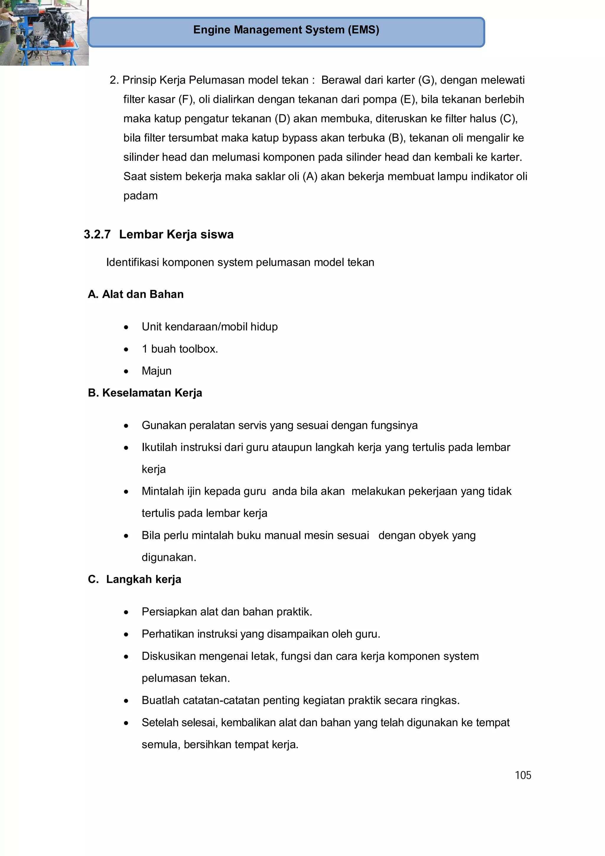 105
Engine Management System (EMS)
2. Prinsip Kerja Pelumasan model tekan : Berawal dari karter (G), dengan melewati
filter kasar (F), oli dialirkan dengan tekanan dari pompa (E), bila tekanan berlebih
maka katup pengatur tekanan (D) akan membuka, diteruskan ke filter halus (C),
bila filter tersumbat maka katup bypass akan terbuka (B), tekanan oli mengalir ke
silinder head dan melumasi komponen pada silinder head dan kembali ke karter.
Saat sistem bekerja maka saklar oli (A) akan bekerja membuat lampu indikator oli
padam
3.2.7 Lembar Kerja siswa
Identifikasi komponen system pelumasan model tekan
A. Alat dan Bahan
Unit kendaraan/mobil hidup
1 buah toolbox.
Majun
B. Keselamatan Kerja
Gunakan peralatan servis yang sesuai dengan fungsinya
Ikutilah instruksi dari guru ataupun langkah kerja yang tertulis pada lembar
kerja
Mintalah ijin kepada guru anda bila akan melakukan pekerjaan yang tidak
tertulis pada lembar kerja
Bila perlu mintalah buku manual mesin sesuai dengan obyek yang
digunakan.
C. Langkah kerja
Persiapkan alat dan bahan praktik.
Perhatikan instruksi yang disampaikan oleh guru.
Diskusikan mengenai letak, fungsi dan cara kerja komponen system
pelumasan tekan.
Buatlah catatan-catatan penting kegiatan praktik secara ringkas.
Setelah selesai, kembalikan alat dan bahan yang telah digunakan ke tempat
semula, bersihkan tempat kerja.
 