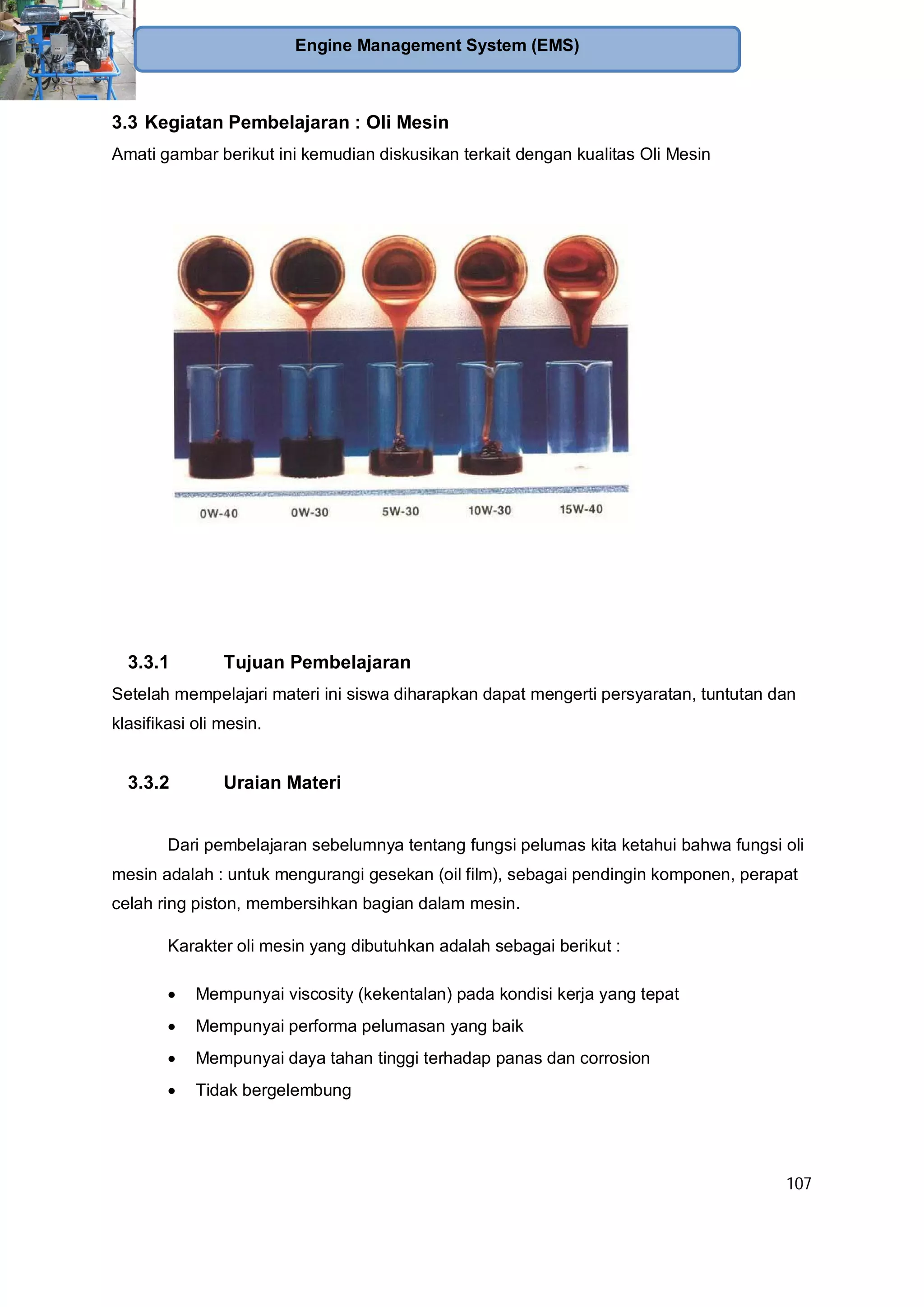 107
Engine Management System (EMS)
3.3 Kegiatan Pembelajaran : Oli Mesin
Amati gambar berikut ini kemudian diskusikan terkait dengan kualitas Oli Mesin
3.3.1 Tujuan Pembelajaran
Setelah mempelajari materi ini siswa diharapkan dapat mengerti persyaratan, tuntutan dan
klasifikasi oli mesin.
3.3.2 Uraian Materi
Dari pembelajaran sebelumnya tentang fungsi pelumas kita ketahui bahwa fungsi oli
mesin adalah : untuk mengurangi gesekan (oil film), sebagai pendingin komponen, perapat
celah ring piston, membersihkan bagian dalam mesin.
Karakter oli mesin yang dibutuhkan adalah sebagai berikut :
Mempunyai viscosity (kekentalan) pada kondisi kerja yang tepat
Mempunyai performa pelumasan yang baik
Mempunyai daya tahan tinggi terhadap panas dan corrosion
Tidak bergelembung
 