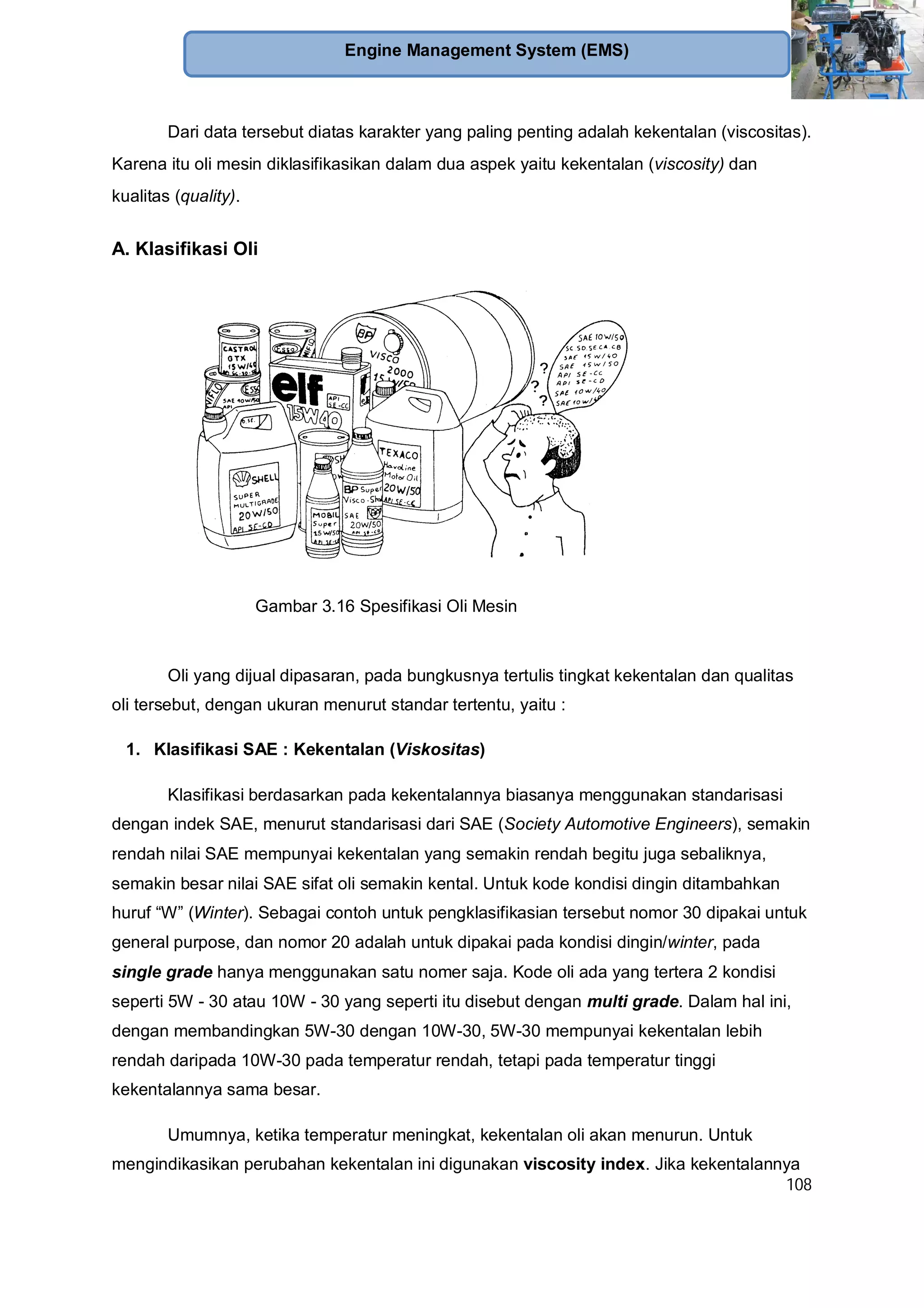 108
Engine Management System (EMS)
Dari data tersebut diatas karakter yang paling penting adalah kekentalan (viscositas).
Karena itu oli mesin diklasifikasikan dalam dua aspek yaitu kekentalan (viscosity) dan
kualitas (quality).
A. Klasifikasi Oli
Oli yang dijual dipasaran, pada bungkusnya tertulis tingkat kekentalan dan qualitas
oli tersebut, dengan ukuran menurut standar tertentu, yaitu :
1. Klasifikasi SAE : Kekentalan (Viskositas)
Klasifikasi berdasarkan pada kekentalannya biasanya menggunakan standarisasi
dengan indek SAE, menurut standarisasi dari SAE (Society Automotive Engineers), semakin
rendah nilai SAE mempunyai kekentalan yang semakin rendah begitu juga sebaliknya,
semakin besar nilai SAE sifat oli semakin kental. Untuk kode kondisi dingin ditambahkan
huruf “W” (Winter). Sebagai contoh untuk pengklasifikasian tersebut nomor 30 dipakai untuk
general purpose, dan nomor 20 adalah untuk dipakai pada kondisi dingin/winter, pada
single grade hanya menggunakan satu nomer saja. Kode oli ada yang tertera 2 kondisi
seperti 5W - 30 atau 10W - 30 yang seperti itu disebut dengan multi grade. Dalam hal ini,
dengan membandingkan 5W-30 dengan 10W-30, 5W-30 mempunyai kekentalan lebih
rendah daripada 10W-30 pada temperatur rendah, tetapi pada temperatur tinggi
kekentalannya sama besar.
Umumnya, ketika temperatur meningkat, kekentalan oli akan menurun. Untuk
mengindikasikan perubahan kekentalan ini digunakan viscosity index. Jika kekentalannya
Gambar 3.16 Spesifikasi Oli Mesin
 