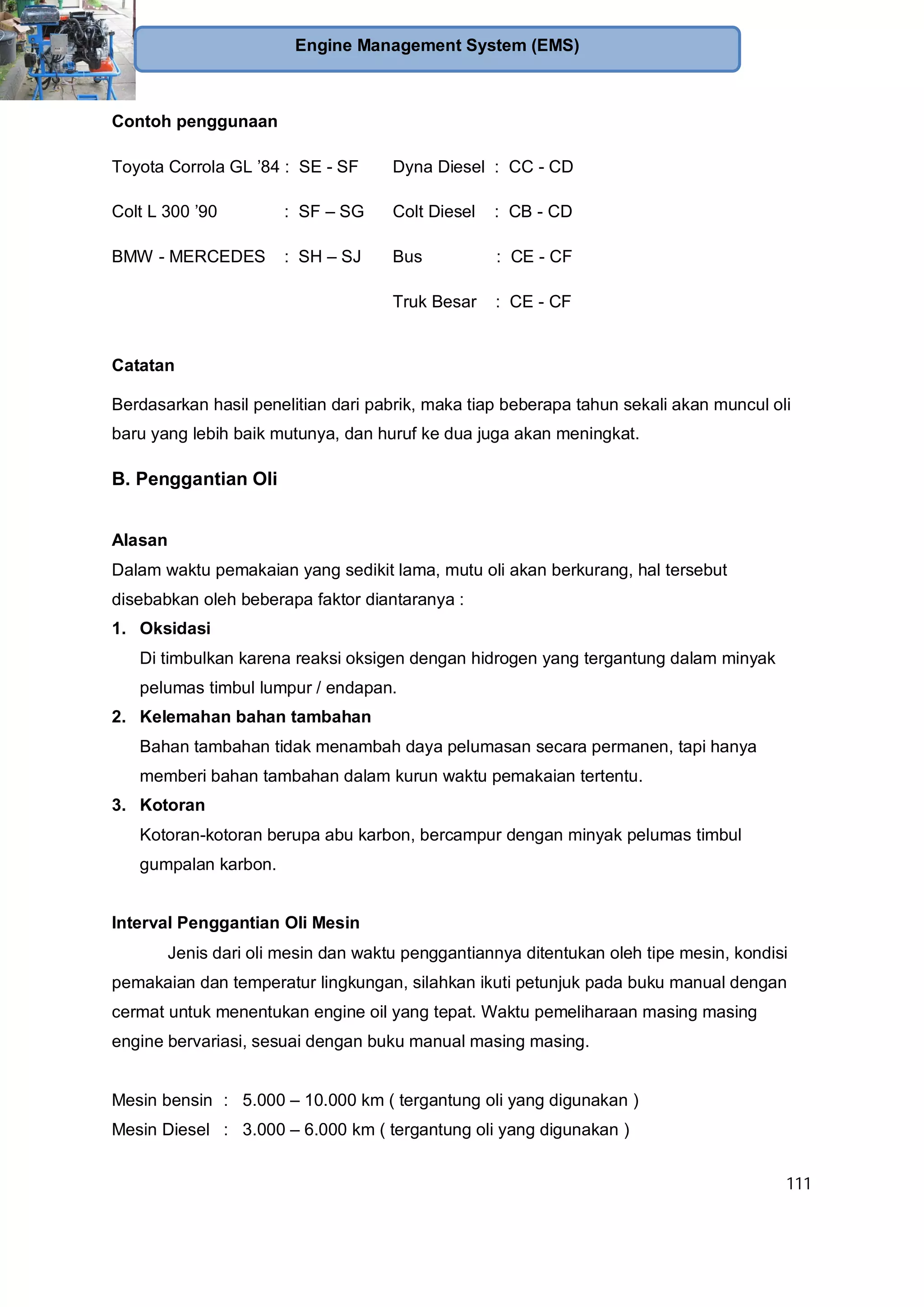 111
Engine Management System (EMS)
Contoh penggunaan
Toyota Corrola GL ’84 : SE - SF
Colt L 300 ’90 : SF – SG
BMW - MERCEDES : SH – SJ
Dyna Diesel : CC - CD
Colt Diesel : CB - CD
Bus : CE - CF
Truk Besar : CE - CF
Catatan
Berdasarkan hasil penelitian dari pabrik, maka tiap beberapa tahun sekali akan muncul oli
baru yang lebih baik mutunya, dan huruf ke dua juga akan meningkat.
B. Penggantian Oli
Alasan
Dalam waktu pemakaian yang sedikit lama, mutu oli akan berkurang, hal tersebut
disebabkan oleh beberapa faktor diantaranya :
1. Oksidasi
Di timbulkan karena reaksi oksigen dengan hidrogen yang tergantung dalam minyak
pelumas timbul lumpur / endapan.
2. Kelemahan bahan tambahan
Bahan tambahan tidak menambah daya pelumasan secara permanen, tapi hanya
memberi bahan tambahan dalam kurun waktu pemakaian tertentu.
3. Kotoran
Kotoran-kotoran berupa abu karbon, bercampur dengan minyak pelumas timbul
gumpalan karbon.
Interval Penggantian Oli Mesin
Jenis dari oli mesin dan waktu penggantiannya ditentukan oleh tipe mesin, kondisi
pemakaian dan temperatur lingkungan, silahkan ikuti petunjuk pada buku manual dengan
cermat untuk menentukan engine oil yang tepat. Waktu pemeliharaan masing masing
engine bervariasi, sesuai dengan buku manual masing masing.
Mesin bensin : 5.000 – 10.000 km ( tergantung oli yang digunakan )
Mesin Diesel : 3.000 – 6.000 km ( tergantung oli yang digunakan )
 