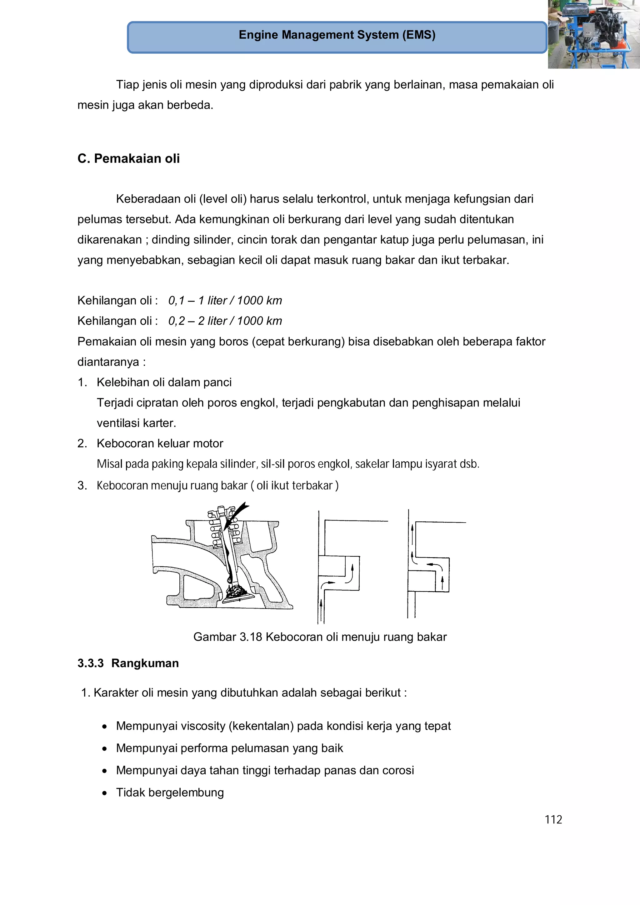 112
Engine Management System (EMS)
Tiap jenis oli mesin yang diproduksi dari pabrik yang berlainan, masa pemakaian oli
mesin juga akan berbeda.
C. Pemakaian oli
Keberadaan oli (level oli) harus selalu terkontrol, untuk menjaga kefungsian dari
pelumas tersebut. Ada kemungkinan oli berkurang dari level yang sudah ditentukan
dikarenakan ; dinding silinder, cincin torak dan pengantar katup juga perlu pelumasan, ini
yang menyebabkan, sebagian kecil oli dapat masuk ruang bakar dan ikut terbakar.
Kehilangan oli : 0,1 – 1 liter / 1000 km
Kehilangan oli : 0,2 – 2 liter / 1000 km
Pemakaian oli mesin yang boros (cepat berkurang) bisa disebabkan oleh beberapa faktor
diantaranya :
1. Kelebihan oli dalam panci
Terjadi cipratan oleh poros engkol, terjadi pengkabutan dan penghisapan melalui
ventilasi karter.
2. Kebocoran keluar motor
Misal pada paking kepala silinder, sil-sil poros engkol, sakelar lampu isyarat dsb.
3. Kebocoran menuju ruang bakar ( oli ikut terbakar )
Gambar 3.18 Kebocoran oli menuju ruang bakar
3.3.3 Rangkuman
1. Karakter oli mesin yang dibutuhkan adalah sebagai berikut :
Mempunyai viscosity (kekentalan) pada kondisi kerja yang tepat
Mempunyai performa pelumasan yang baik
Mempunyai daya tahan tinggi terhadap panas dan corosi
Tidak bergelembung
 
