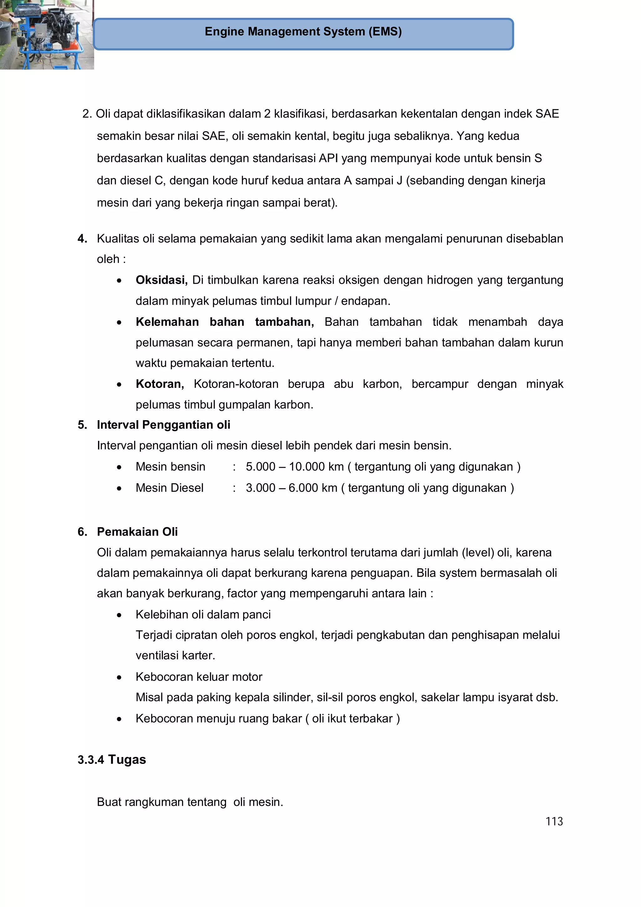 113
Engine Management System (EMS)
2. Oli dapat diklasifikasikan dalam 2 klasifikasi, berdasarkan kekentalan dengan indek SAE
semakin besar nilai SAE, oli semakin kental, begitu juga sebaliknya. Yang kedua
berdasarkan kualitas dengan standarisasi API yang mempunyai kode untuk bensin S
dan diesel C, dengan kode huruf kedua antara A sampai J (sebanding dengan kinerja
mesin dari yang bekerja ringan sampai berat).
4. Kualitas oli selama pemakaian yang sedikit lama akan mengalami penurunan disebablan
oleh :
Oksidasi, Di timbulkan karena reaksi oksigen dengan hidrogen yang tergantung
dalam minyak pelumas timbul lumpur / endapan.
Kelemahan bahan tambahan, Bahan tambahan tidak menambah daya
pelumasan secara permanen, tapi hanya memberi bahan tambahan dalam kurun
waktu pemakaian tertentu.
Kotoran, Kotoran-kotoran berupa abu karbon, bercampur dengan minyak
pelumas timbul gumpalan karbon.
5. Interval Penggantian oli
Interval pengantian oli mesin diesel lebih pendek dari mesin bensin.
Mesin bensin : 5.000 – 10.000 km ( tergantung oli yang digunakan )
Mesin Diesel : 3.000 – 6.000 km ( tergantung oli yang digunakan )
6. Pemakaian Oli
Oli dalam pemakaiannya harus selalu terkontrol terutama dari jumlah (level) oli, karena
dalam pemakainnya oli dapat berkurang karena penguapan. Bila system bermasalah oli
akan banyak berkurang, factor yang mempengaruhi antara lain :
Kelebihan oli dalam panci
Terjadi cipratan oleh poros engkol, terjadi pengkabutan dan penghisapan melalui
ventilasi karter.
Kebocoran keluar motor
Misal pada paking kepala silinder, sil-sil poros engkol, sakelar lampu isyarat dsb.
Kebocoran menuju ruang bakar ( oli ikut terbakar )
3.3.4 Tugas
Buat rangkuman tentang oli mesin.
 