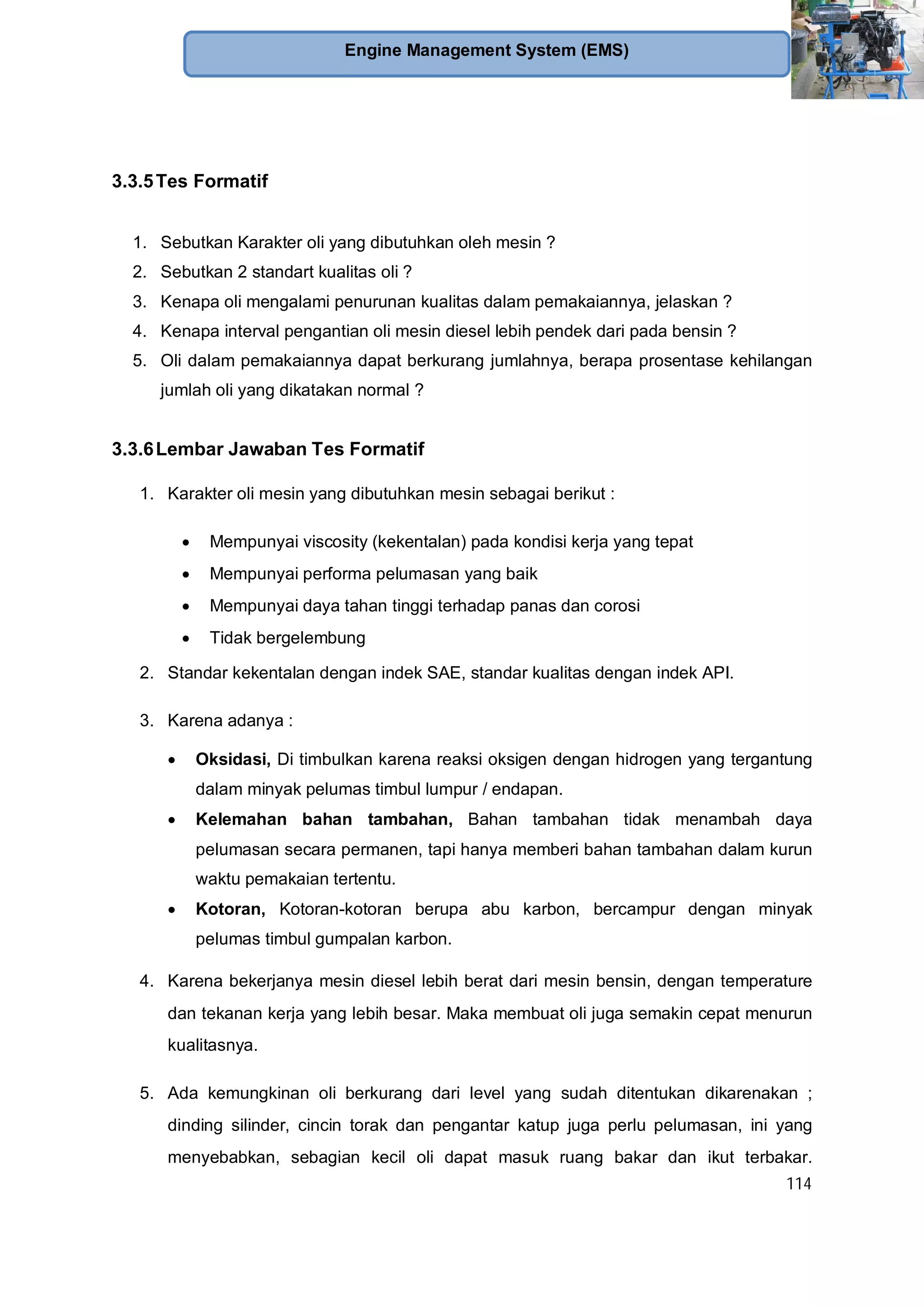 114
Engine Management System (EMS)
3.3.5Tes Formatif
1. Sebutkan Karakter oli yang dibutuhkan oleh mesin ?
2. Sebutkan 2 standart kualitas oli ?
3. Kenapa oli mengalami penurunan kualitas dalam pemakaiannya, jelaskan ?
4. Kenapa interval pengantian oli mesin diesel lebih pendek dari pada bensin ?
5. Oli dalam pemakaiannya dapat berkurang jumlahnya, berapa prosentase kehilangan
jumlah oli yang dikatakan normal ?
3.3.6Lembar Jawaban Tes Formatif
1. Karakter oli mesin yang dibutuhkan mesin sebagai berikut :
Mempunyai viscosity (kekentalan) pada kondisi kerja yang tepat
Mempunyai performa pelumasan yang baik
Mempunyai daya tahan tinggi terhadap panas dan corosi
Tidak bergelembung
2. Standar kekentalan dengan indek SAE, standar kualitas dengan indek API.
3. Karena adanya :
Oksidasi, Di timbulkan karena reaksi oksigen dengan hidrogen yang tergantung
dalam minyak pelumas timbul lumpur / endapan.
Kelemahan bahan tambahan, Bahan tambahan tidak menambah daya
pelumasan secara permanen, tapi hanya memberi bahan tambahan dalam kurun
waktu pemakaian tertentu.
Kotoran, Kotoran-kotoran berupa abu karbon, bercampur dengan minyak
pelumas timbul gumpalan karbon.
4. Karena bekerjanya mesin diesel lebih berat dari mesin bensin, dengan temperature
dan tekanan kerja yang lebih besar. Maka membuat oli juga semakin cepat menurun
kualitasnya.
5. Ada kemungkinan oli berkurang dari level yang sudah ditentukan dikarenakan ;
dinding silinder, cincin torak dan pengantar katup juga perlu pelumasan, ini yang
menyebabkan, sebagian kecil oli dapat masuk ruang bakar dan ikut terbakar.
 