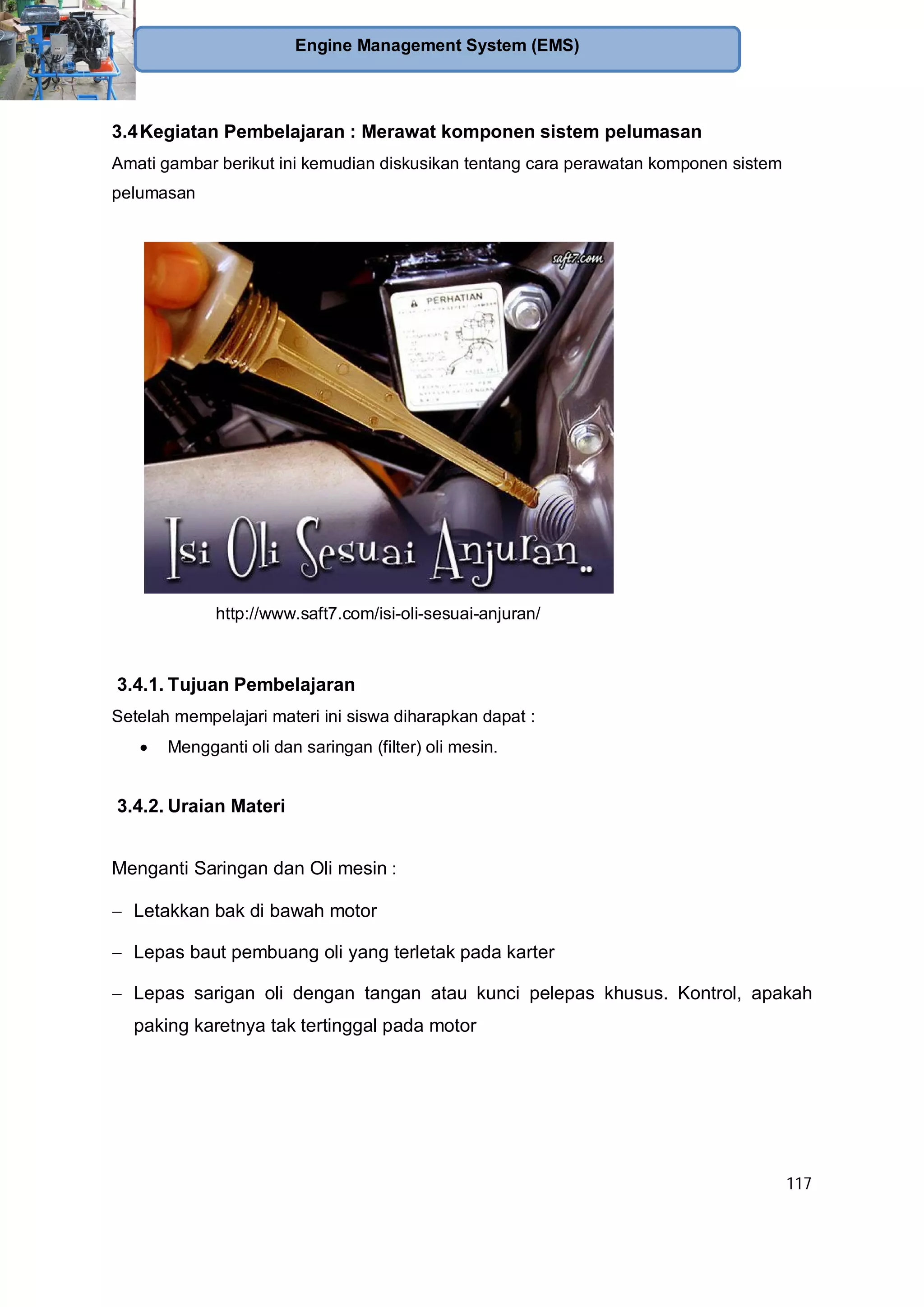 117
Engine Management System (EMS)
3.4Kegiatan Pembelajaran : Merawat komponen sistem pelumasan
Amati gambar berikut ini kemudian diskusikan tentang cara perawatan komponen sistem
pelumasan
http://www.saft7.com/isi-oli-sesuai-anjuran/
3.4.1. Tujuan Pembelajaran
Setelah mempelajari materi ini siswa diharapkan dapat :
Mengganti oli dan saringan (filter) oli mesin.
3.4.2. Uraian Materi
Menganti Saringan dan Oli mesin :
Letakkan bak di bawah motor
Lepas baut pembuang oli yang terletak pada karter
Lepas sarigan oli dengan tangan atau kunci pelepas khusus. Kontrol, apakah
paking karetnya tak tertinggal pada motor
 