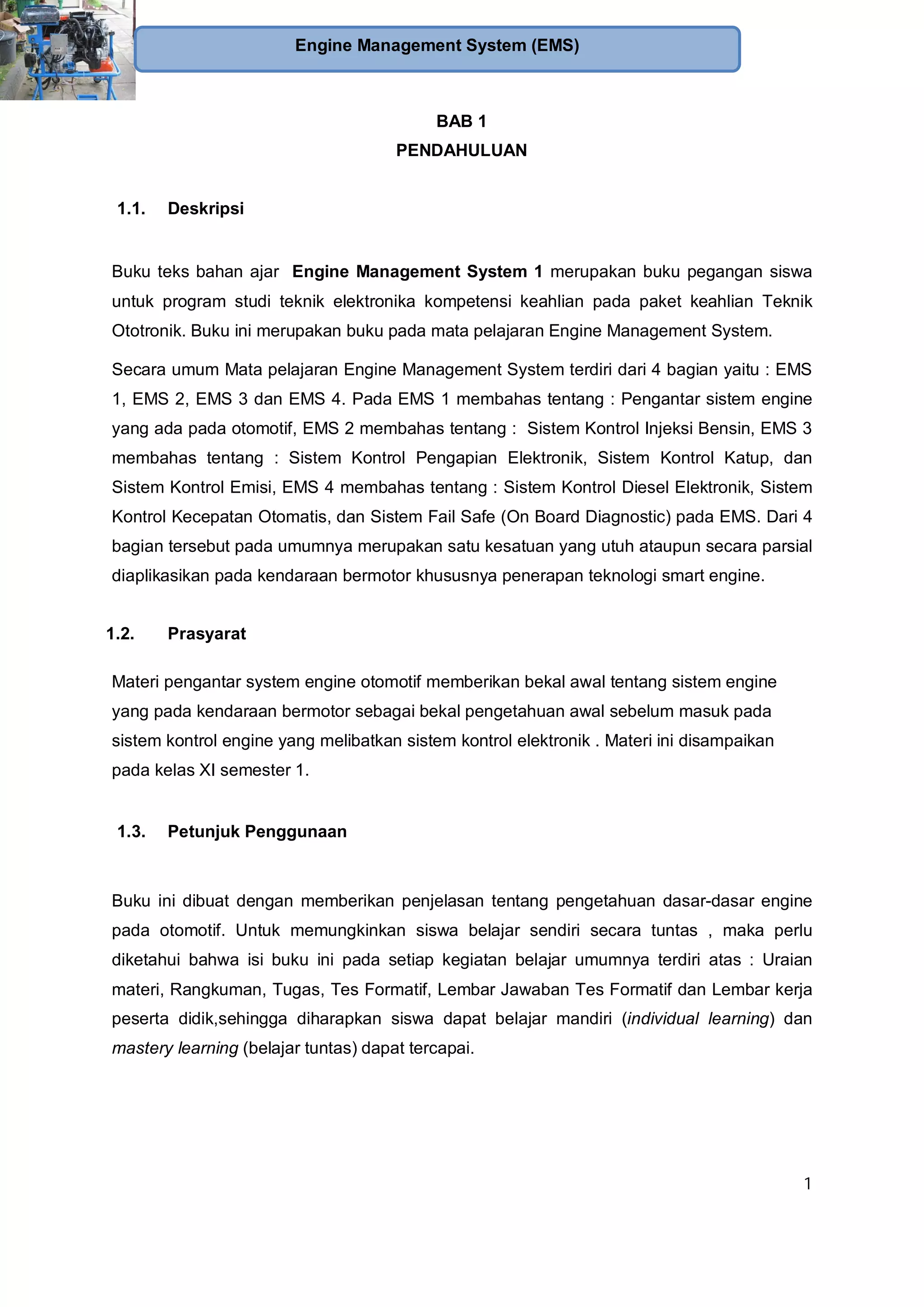 1
Engine Management System (EMS)
BAB 1
PENDAHULUAN
1.1. Deskripsi
Buku teks bahan ajar Engine Management System 1 merupakan buku pegangan siswa
untuk program studi teknik elektronika kompetensi keahlian pada paket keahlian Teknik
Ototronik. Buku ini merupakan buku pada mata pelajaran Engine Management System.
Secara umum Mata pelajaran Engine Management System terdiri dari 4 bagian yaitu : EMS
1, EMS 2, EMS 3 dan EMS 4. Pada EMS 1 membahas tentang : Pengantar sistem engine
yang ada pada otomotif, EMS 2 membahas tentang : Sistem Kontrol Injeksi Bensin, EMS 3
membahas tentang : Sistem Kontrol Pengapian Elektronik, Sistem Kontrol Katup, dan
Sistem Kontrol Emisi, EMS 4 membahas tentang : Sistem Kontrol Diesel Elektronik, Sistem
Kontrol Kecepatan Otomatis, dan Sistem Fail Safe (On Board Diagnostic) pada EMS. Dari 4
bagian tersebut pada umumnya merupakan satu kesatuan yang utuh ataupun secara parsial
diaplikasikan pada kendaraan bermotor khususnya penerapan teknologi smart engine.
1.2. Prasyarat
Materi pengantar system engine otomotif memberikan bekal awal tentang sistem engine
yang pada kendaraan bermotor sebagai bekal pengetahuan awal sebelum masuk pada
sistem kontrol engine yang melibatkan sistem kontrol elektronik . Materi ini disampaikan
pada kelas XI semester 1.
1.3. Petunjuk Penggunaan
Buku ini dibuat dengan memberikan penjelasan tentang pengetahuan dasar-dasar engine
pada otomotif. Untuk memungkinkan siswa belajar sendiri secara tuntas , maka perlu
diketahui bahwa isi buku ini pada setiap kegiatan belajar umumnya terdiri atas : Uraian
materi, Rangkuman, Tugas, Tes Formatif, Lembar Jawaban Tes Formatif dan Lembar kerja
peserta didik,sehingga diharapkan siswa dapat belajar mandiri (individual learning) dan
mastery learning (belajar tuntas) dapat tercapai.
 
