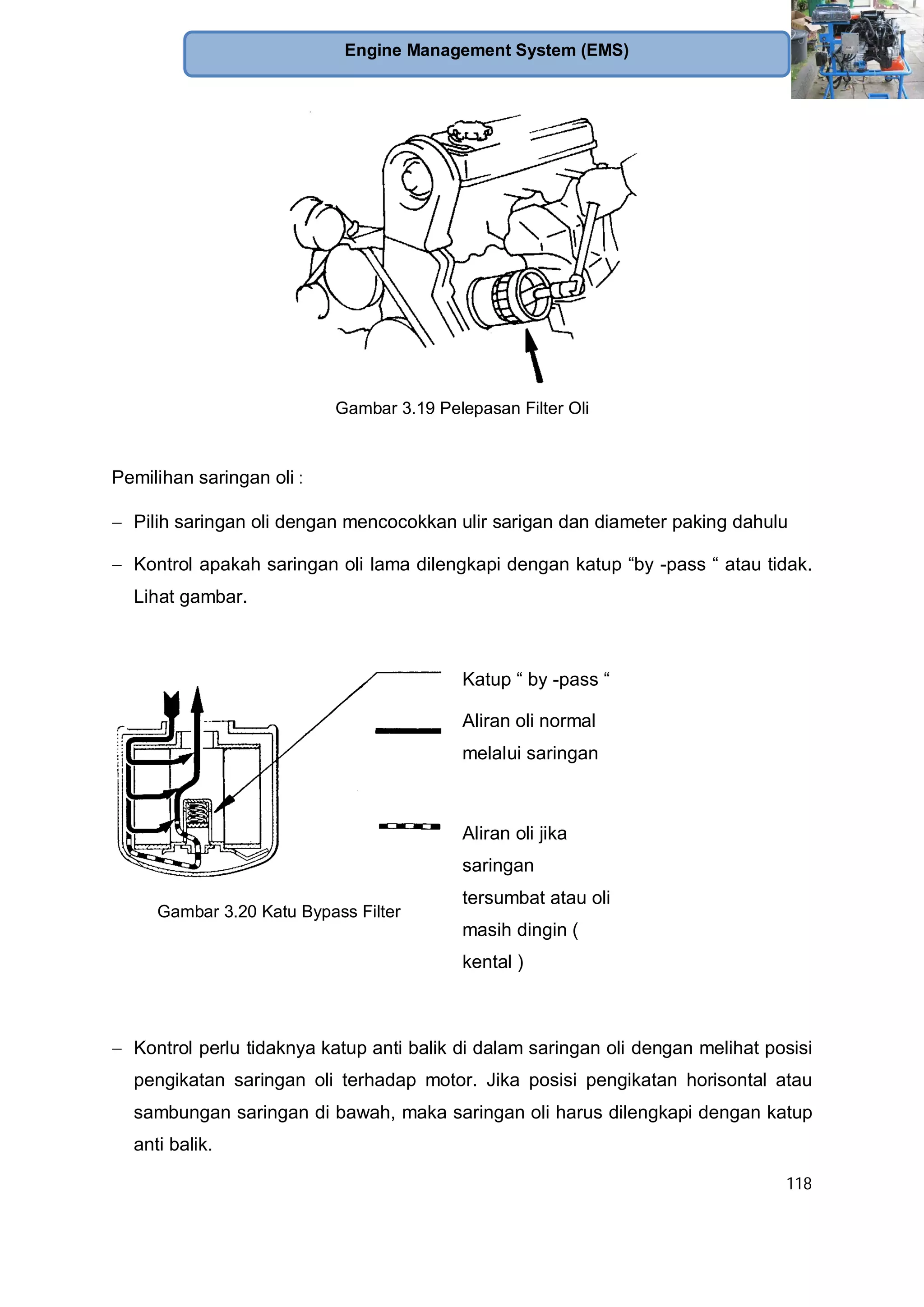 118
Engine Management System (EMS)
Gambar 3.19 Pelepasan Filter Oli
Pemilihan saringan oli :
Pilih saringan oli dengan mencocokkan ulir sarigan dan diameter paking dahulu
Kontrol apakah saringan oli lama dilengkapi dengan katup “by -pass “ atau tidak.
Lihat gambar.
Gambar 3.20 Katu Bypass Filter
Katup “ by -pass “
Aliran oli normal
melalui saringan
Aliran oli jika
saringan
tersumbat atau oli
masih dingin (
kental )
Kontrol perlu tidaknya katup anti balik di dalam saringan oli dengan melihat posisi
pengikatan saringan oli terhadap motor. Jika posisi pengikatan horisontal atau
sambungan saringan di bawah, maka saringan oli harus dilengkapi dengan katup
anti balik.
 
