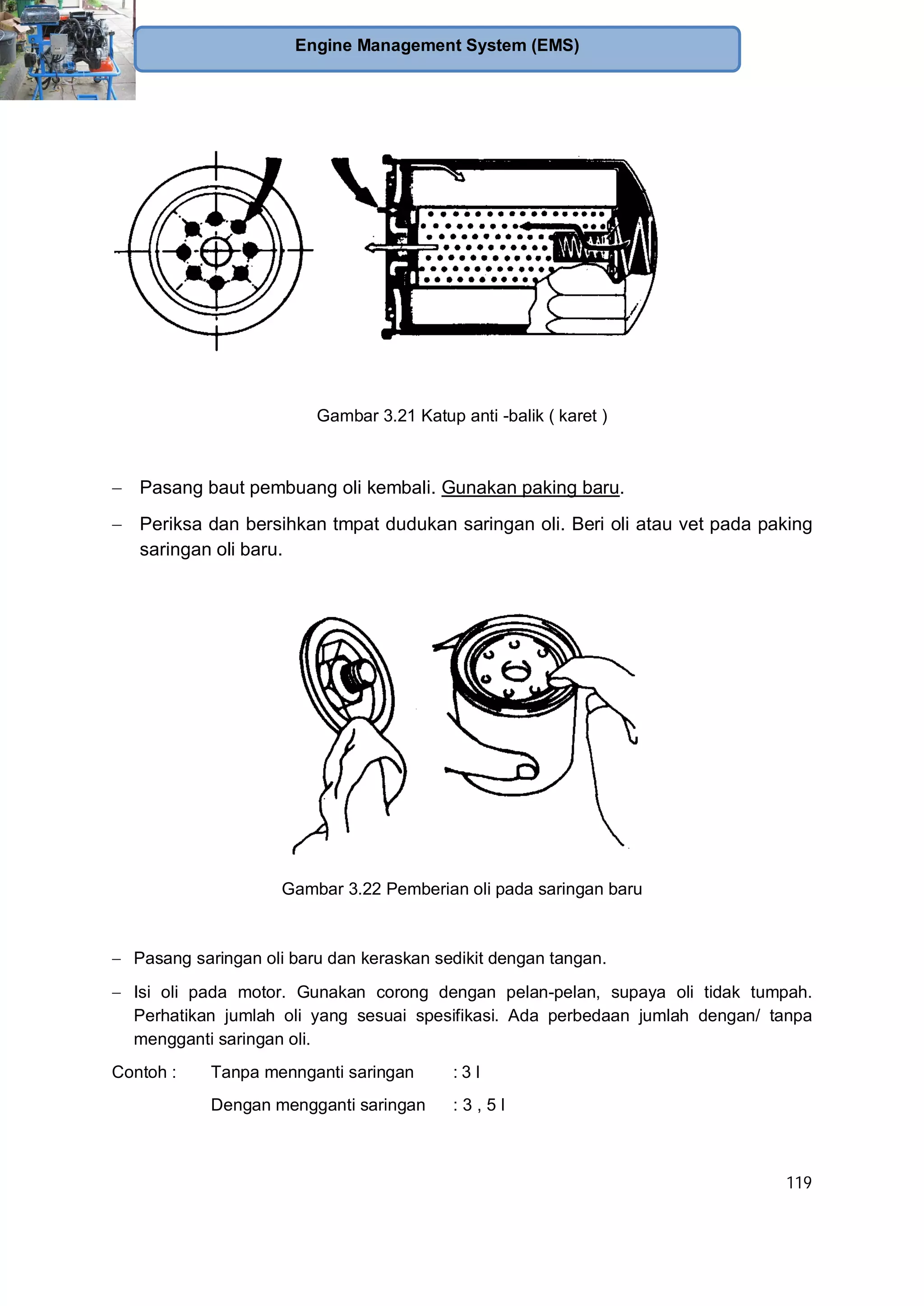 119
Engine Management System (EMS)
Gambar 3.21 Katup anti -balik ( karet )
Pasang baut pembuang oli kembali. Gunakan paking baru.
Periksa dan bersihkan tmpat dudukan saringan oli. Beri oli atau vet pada paking
saringan oli baru.
Gambar 3.22 Pemberian oli pada saringan baru
Pasang saringan oli baru dan keraskan sedikit dengan tangan.
Isi oli pada motor. Gunakan corong dengan pelan-pelan, supaya oli tidak tumpah.
Perhatikan jumlah oli yang sesuai spesifikasi. Ada perbedaan jumlah dengan/ tanpa
mengganti saringan oli.
Contoh : Tanpa mennganti saringan : 3 l
Dengan mengganti saringan : 3 , 5 l
 