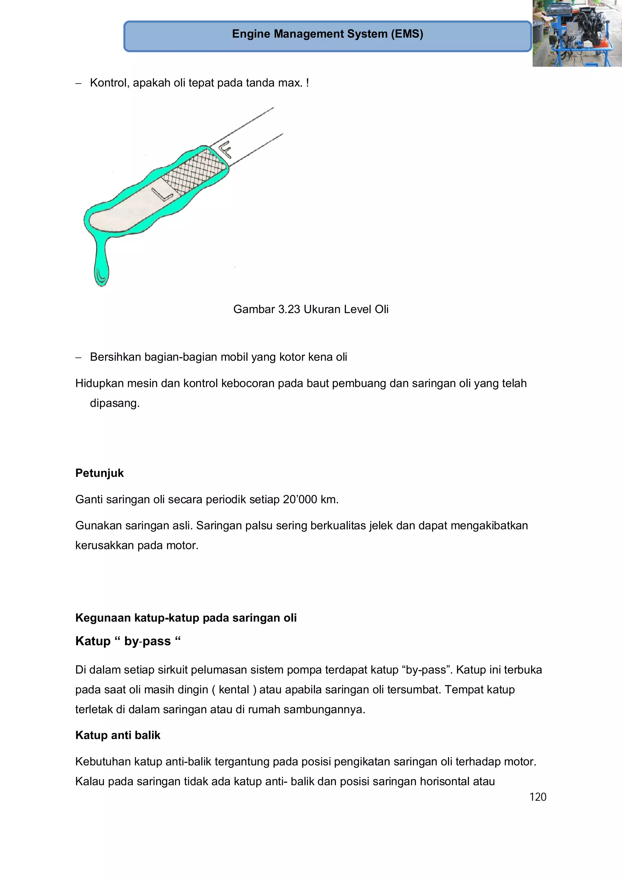 120
Engine Management System (EMS)
Kontrol, apakah oli tepat pada tanda max. !
Gambar 3.23 Ukuran Level Oli
Bersihkan bagian-bagian mobil yang kotor kena oli
Hidupkan mesin dan kontrol kebocoran pada baut pembuang dan saringan oli yang telah
dipasang.
Petunjuk
Ganti saringan oli secara periodik setiap 20’000 km.
Gunakan saringan asli. Saringan palsu sering berkualitas jelek dan dapat mengakibatkan
kerusakkan pada motor.
Kegunaan katup-katup pada saringan oli
Katup “ by-pass “
Di dalam setiap sirkuit pelumasan sistem pompa terdapat katup “by-pass”. Katup ini terbuka
pada saat oli masih dingin ( kental ) atau apabila saringan oli tersumbat. Tempat katup
terletak di dalam saringan atau di rumah sambungannya.
Katup anti balik
Kebutuhan katup anti-balik tergantung pada posisi pengikatan saringan oli terhadap motor.
Kalau pada saringan tidak ada katup anti- balik dan posisi saringan horisontal atau
 