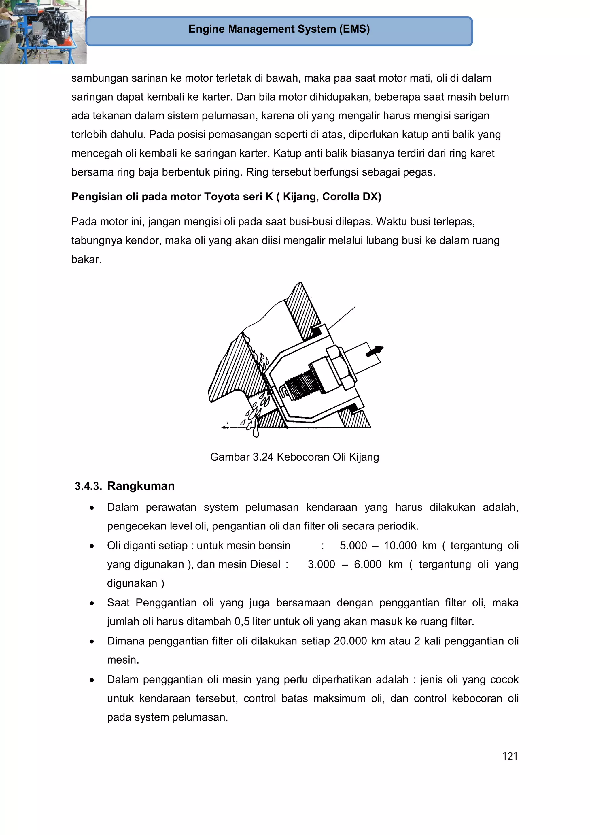 121
Engine Management System (EMS)
sambungan sarinan ke motor terletak di bawah, maka paa saat motor mati, oli di dalam
saringan dapat kembali ke karter. Dan bila motor dihidupakan, beberapa saat masih belum
ada tekanan dalam sistem pelumasan, karena oli yang mengalir harus mengisi sarigan
terlebih dahulu. Pada posisi pemasangan seperti di atas, diperlukan katup anti balik yang
mencegah oli kembali ke saringan karter. Katup anti balik biasanya terdiri dari ring karet
bersama ring baja berbentuk piring. Ring tersebut berfungsi sebagai pegas.
Pengisian oli pada motor Toyota seri K ( Kijang, Corolla DX)
Pada motor ini, jangan mengisi oli pada saat busi-busi dilepas. Waktu busi terlepas,
tabungnya kendor, maka oli yang akan diisi mengalir melalui lubang busi ke dalam ruang
bakar.
Gambar 3.24 Kebocoran Oli Kijang
3.4.3. Rangkuman
Dalam perawatan system pelumasan kendaraan yang harus dilakukan adalah,
pengecekan level oli, pengantian oli dan filter oli secara periodik.
Oli diganti setiap : untuk mesin bensin : 5.000 – 10.000 km ( tergantung oli
yang digunakan ), dan mesin Diesel : 3.000 – 6.000 km ( tergantung oli yang
digunakan )
Saat Penggantian oli yang juga bersamaan dengan penggantian filter oli, maka
jumlah oli harus ditambah 0,5 liter untuk oli yang akan masuk ke ruang filter.
Dimana penggantian filter oli dilakukan setiap 20.000 km atau 2 kali penggantian oli
mesin.
Dalam penggantian oli mesin yang perlu diperhatikan adalah : jenis oli yang cocok
untuk kendaraan tersebut, control batas maksimum oli, dan control kebocoran oli
pada system pelumasan.
 