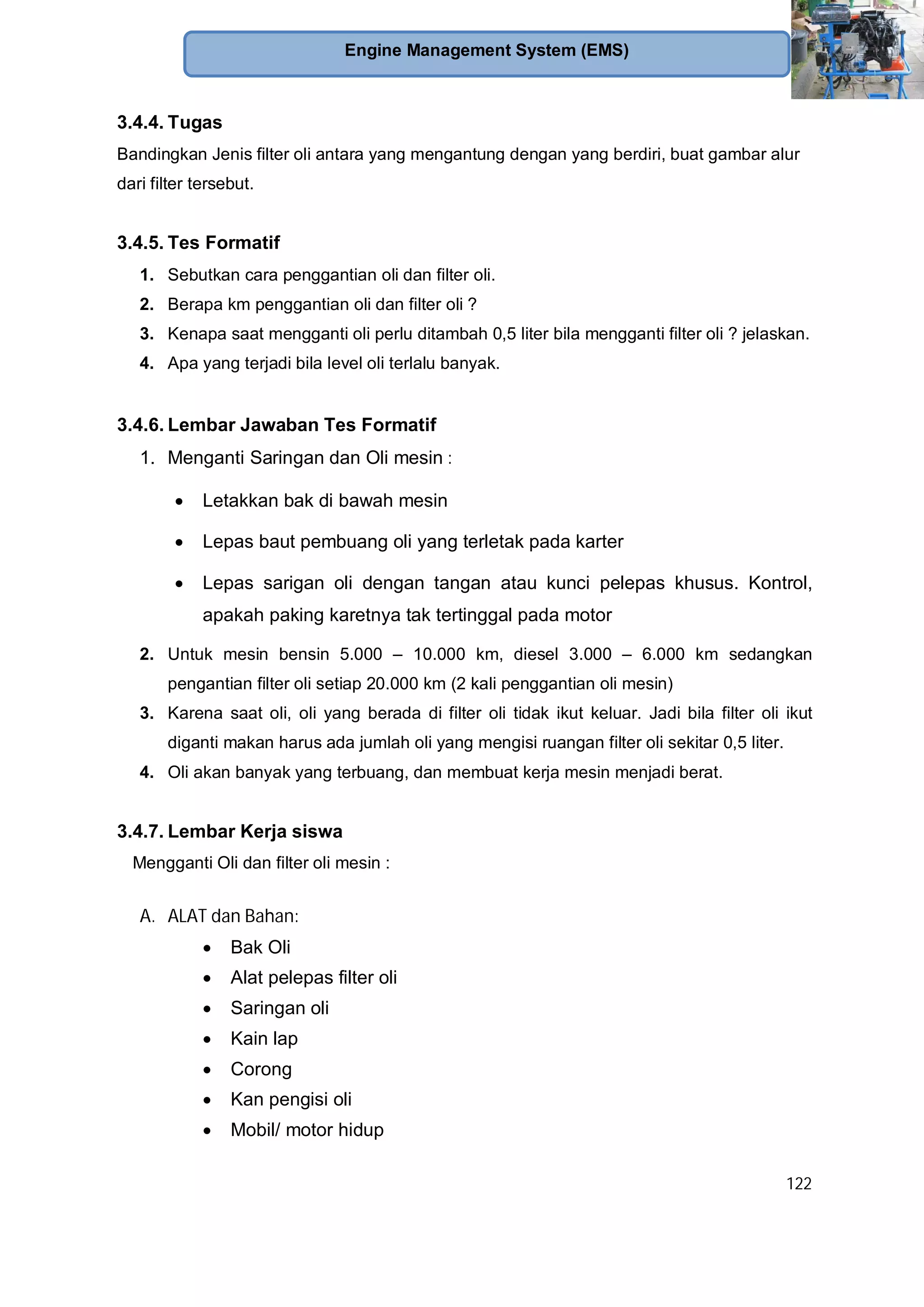 122
Engine Management System (EMS)
3.4.4. Tugas
Bandingkan Jenis filter oli antara yang mengantung dengan yang berdiri, buat gambar alur
dari filter tersebut.
3.4.5. Tes Formatif
1. Sebutkan cara penggantian oli dan filter oli.
2. Berapa km penggantian oli dan filter oli ?
3. Kenapa saat mengganti oli perlu ditambah 0,5 liter bila mengganti filter oli ? jelaskan.
4. Apa yang terjadi bila level oli terlalu banyak.
3.4.6. Lembar Jawaban Tes Formatif
1. Menganti Saringan dan Oli mesin :
Letakkan bak di bawah mesin
Lepas baut pembuang oli yang terletak pada karter
Lepas sarigan oli dengan tangan atau kunci pelepas khusus. Kontrol,
apakah paking karetnya tak tertinggal pada motor
2. Untuk mesin bensin 5.000 – 10.000 km, diesel 3.000 – 6.000 km sedangkan
pengantian filter oli setiap 20.000 km (2 kali penggantian oli mesin)
3. Karena saat oli, oli yang berada di filter oli tidak ikut keluar. Jadi bila filter oli ikut
diganti makan harus ada jumlah oli yang mengisi ruangan filter oli sekitar 0,5 liter.
4. Oli akan banyak yang terbuang, dan membuat kerja mesin menjadi berat.
3.4.7. Lembar Kerja siswa
Mengganti Oli dan filter oli mesin :
A. ALAT dan Bahan:
Bak Oli
Alat pelepas filter oli
Saringan oli
Kain lap
Corong
Kan pengisi oli
Mobil/ motor hidup
 