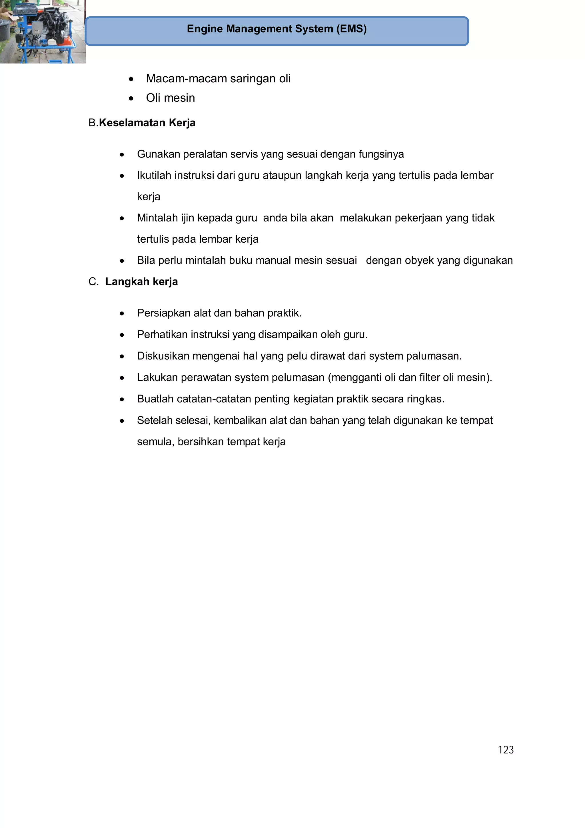 123
Engine Management System (EMS)
Macam-macam saringan oli
Oli mesin
B.Keselamatan Kerja
Gunakan peralatan servis yang sesuai dengan fungsinya
Ikutilah instruksi dari guru ataupun langkah kerja yang tertulis pada lembar
kerja
Mintalah ijin kepada guru anda bila akan melakukan pekerjaan yang tidak
tertulis pada lembar kerja
Bila perlu mintalah buku manual mesin sesuai dengan obyek yang digunakan
C. Langkah kerja
Persiapkan alat dan bahan praktik.
Perhatikan instruksi yang disampaikan oleh guru.
Diskusikan mengenai hal yang pelu dirawat dari system palumasan.
Lakukan perawatan system pelumasan (mengganti oli dan filter oli mesin).
Buatlah catatan-catatan penting kegiatan praktik secara ringkas.
Setelah selesai, kembalikan alat dan bahan yang telah digunakan ke tempat
semula, bersihkan tempat kerja
 