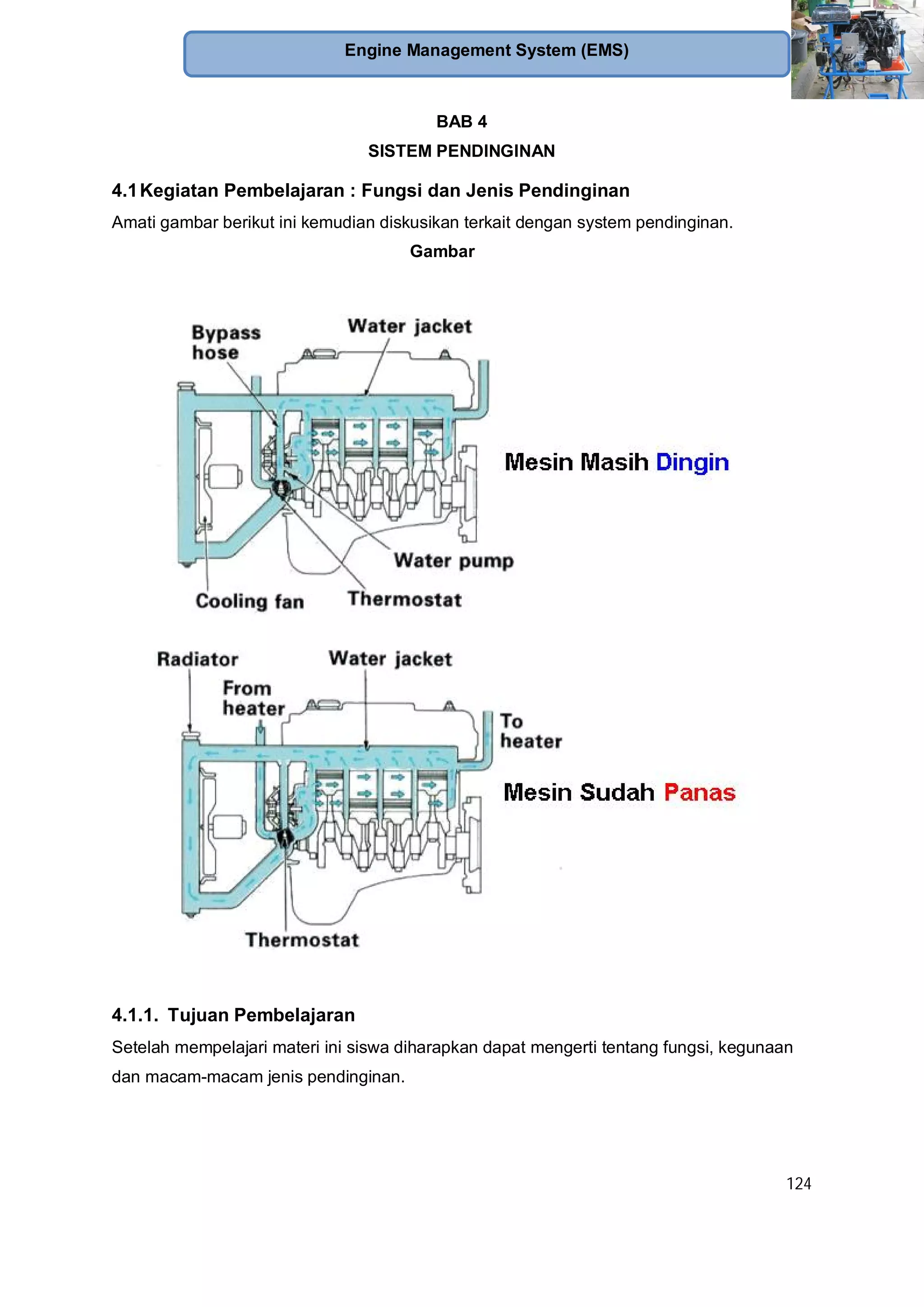 124
Engine Management System (EMS)
BAB 4
SISTEM PENDINGINAN
4.1Kegiatan Pembelajaran : Fungsi dan Jenis Pendinginan
Amati gambar berikut ini kemudian diskusikan terkait dengan system pendinginan.
Gambar
4.1.1. Tujuan Pembelajaran
Setelah mempelajari materi ini siswa diharapkan dapat mengerti tentang fungsi, kegunaan
dan macam-macam jenis pendinginan.
 