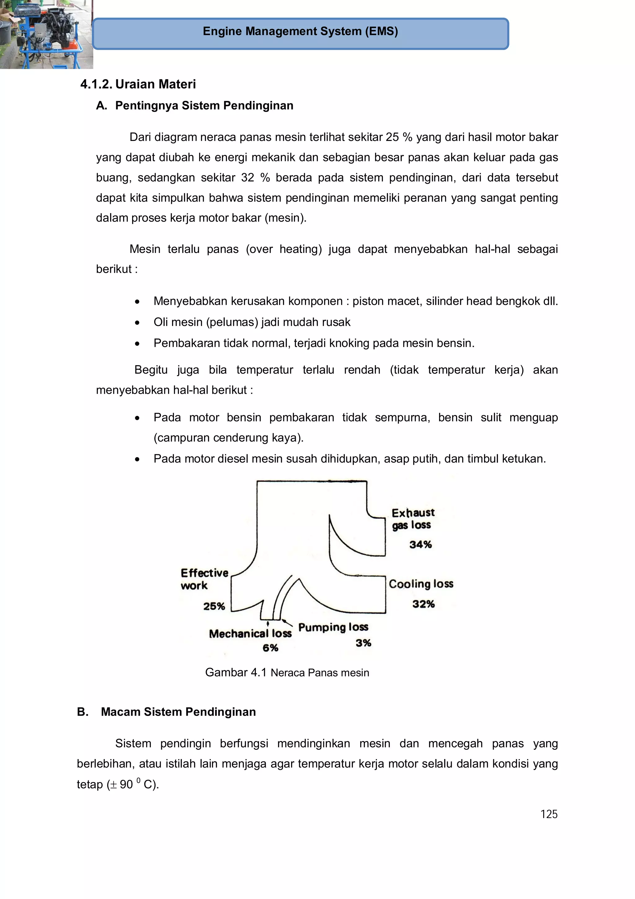 125
Engine Management System (EMS)
4.1.2. Uraian Materi
A. Pentingnya Sistem Pendinginan
Dari diagram neraca panas mesin terlihat sekitar 25 % yang dari hasil motor bakar
yang dapat diubah ke energi mekanik dan sebagian besar panas akan keluar pada gas
buang, sedangkan sekitar 32 % berada pada sistem pendinginan, dari data tersebut
dapat kita simpulkan bahwa sistem pendinginan memeliki peranan yang sangat penting
dalam proses kerja motor bakar (mesin).
Mesin terlalu panas (over heating) juga dapat menyebabkan hal-hal sebagai
berikut :
Menyebabkan kerusakan komponen : piston macet, silinder head bengkok dll.
Oli mesin (pelumas) jadi mudah rusak
Pembakaran tidak normal, terjadi knoking pada mesin bensin.
Begitu juga bila temperatur terlalu rendah (tidak temperatur kerja) akan
menyebabkan hal-hal berikut :
Pada motor bensin pembakaran tidak sempurna, bensin sulit menguap
(campuran cenderung kaya).
Pada motor diesel mesin susah dihidupkan, asap putih, dan timbul ketukan.
B. Macam Sistem Pendinginan
Sistem pendingin berfungsi mendinginkan mesin dan mencegah panas yang
berlebihan, atau istilah lain menjaga agar temperatur kerja motor selalu dalam kondisi yang
tetap ( 90 0
C).
Gambar 4.1 Neraca Panas mesin
 