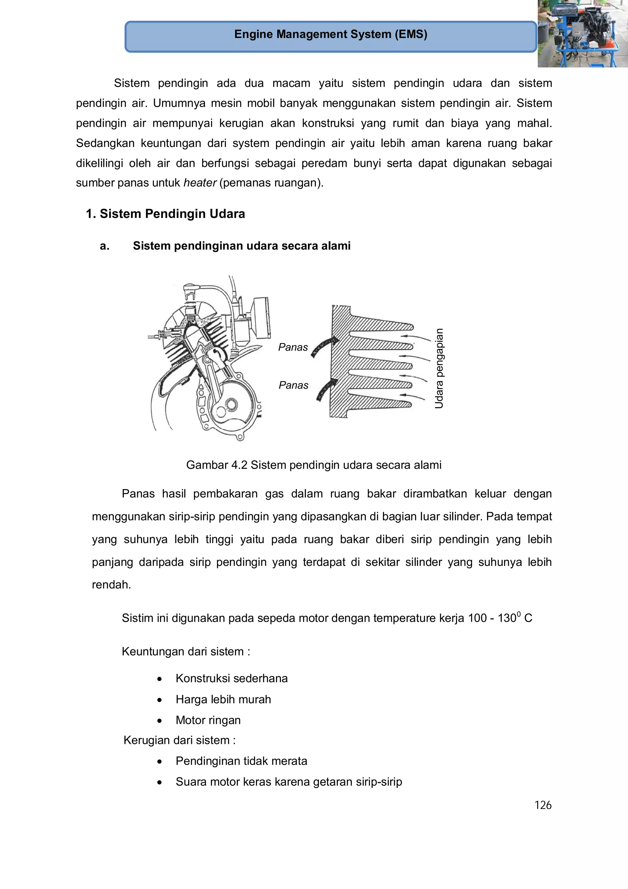 126
Engine Management System (EMS)
Sistem pendingin ada dua macam yaitu sistem pendingin udara dan sistem
pendingin air. Umumnya mesin mobil banyak menggunakan sistem pendingin air. Sistem
pendingin air mempunyai kerugian akan konstruksi yang rumit dan biaya yang mahal.
Sedangkan keuntungan dari system pendingin air yaitu lebih aman karena ruang bakar
dikelilingi oleh air dan berfungsi sebagai peredam bunyi serta dapat digunakan sebagai
sumber panas untuk heater (pemanas ruangan).
1. Sistem Pendingin Udara
a. Sistem pendinginan udara secara alami
Gambar 4.2 Sistem pendingin udara secara alami
Panas hasil pembakaran gas dalam ruang bakar dirambatkan keluar dengan
menggunakan sirip-sirip pendingin yang dipasangkan di bagian luar silinder. Pada tempat
yang suhunya lebih tinggi yaitu pada ruang bakar diberi sirip pendingin yang lebih
panjang daripada sirip pendingin yang terdapat di sekitar silinder yang suhunya lebih
rendah.
Sistim ini digunakan pada sepeda motor dengan temperature kerja 100 - 1300
C
Keuntungan dari sistem :
Konstruksi sederhana
Harga lebih murah
Motor ringan
Kerugian dari sistem :
Pendinginan tidak merata
Suara motor keras karena getaran sirip-sirip
Udarapengapian
Panas
Panas
 