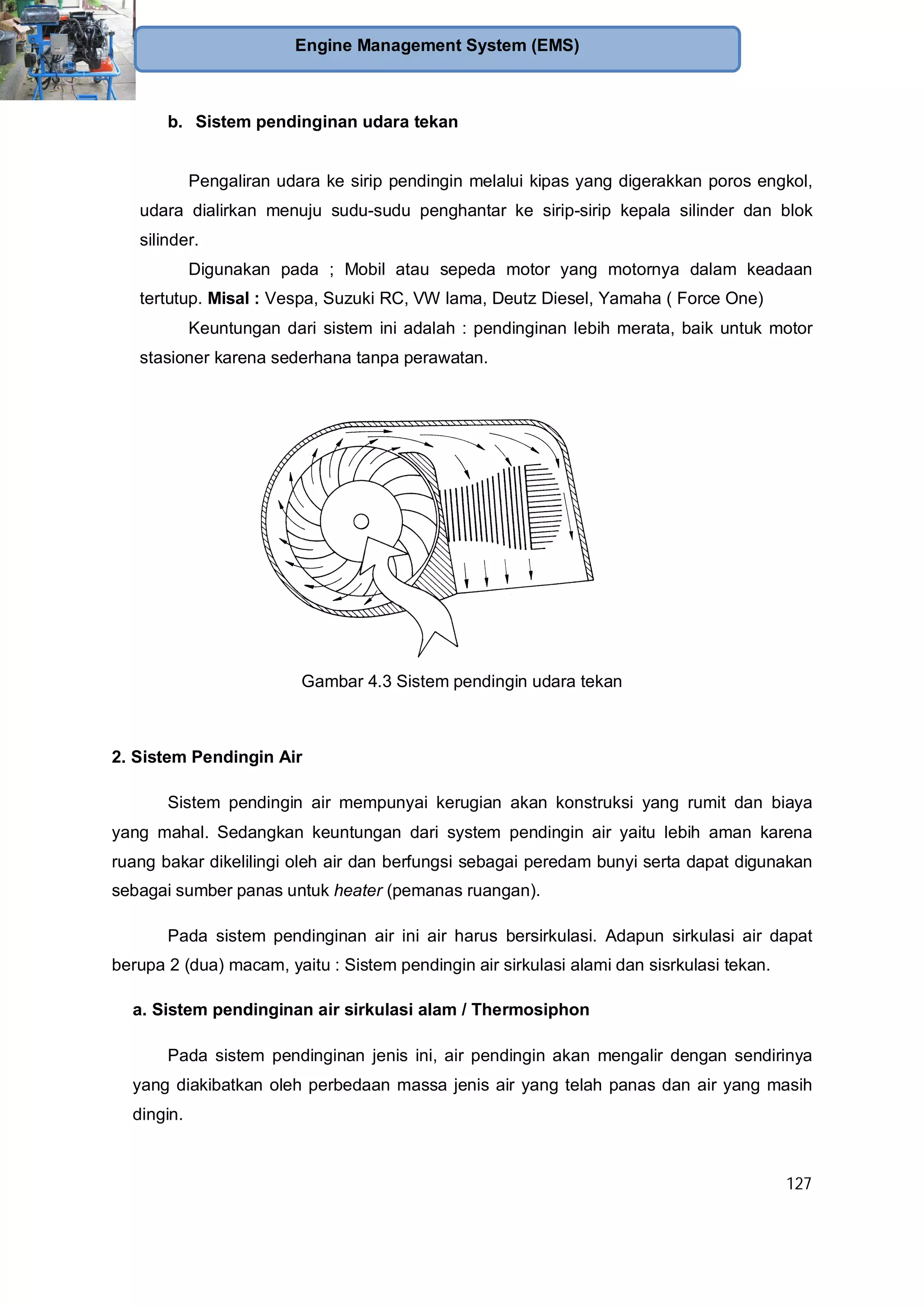 127
Engine Management System (EMS)
b. Sistem pendinginan udara tekan
Pengaliran udara ke sirip pendingin melalui kipas yang digerakkan poros engkol,
udara dialirkan menuju sudu-sudu penghantar ke sirip-sirip kepala silinder dan blok
silinder.
Digunakan pada ; Mobil atau sepeda motor yang motornya dalam keadaan
tertutup. Misal : Vespa, Suzuki RC, VW lama, Deutz Diesel, Yamaha ( Force One)
Keuntungan dari sistem ini adalah : pendinginan lebih merata, baik untuk motor
stasioner karena sederhana tanpa perawatan.
Gambar 4.3 Sistem pendingin udara tekan
2. Sistem Pendingin Air
Sistem pendingin air mempunyai kerugian akan konstruksi yang rumit dan biaya
yang mahal. Sedangkan keuntungan dari system pendingin air yaitu lebih aman karena
ruang bakar dikelilingi oleh air dan berfungsi sebagai peredam bunyi serta dapat digunakan
sebagai sumber panas untuk heater (pemanas ruangan).
Pada sistem pendinginan air ini air harus bersirkulasi. Adapun sirkulasi air dapat
berupa 2 (dua) macam, yaitu : Sistem pendingin air sirkulasi alami dan sisrkulasi tekan.
a. Sistem pendinginan air sirkulasi alam / Thermosiphon
Pada sistem pendinginan jenis ini, air pendingin akan mengalir dengan sendirinya
yang diakibatkan oleh perbedaan massa jenis air yang telah panas dan air yang masih
dingin.
 