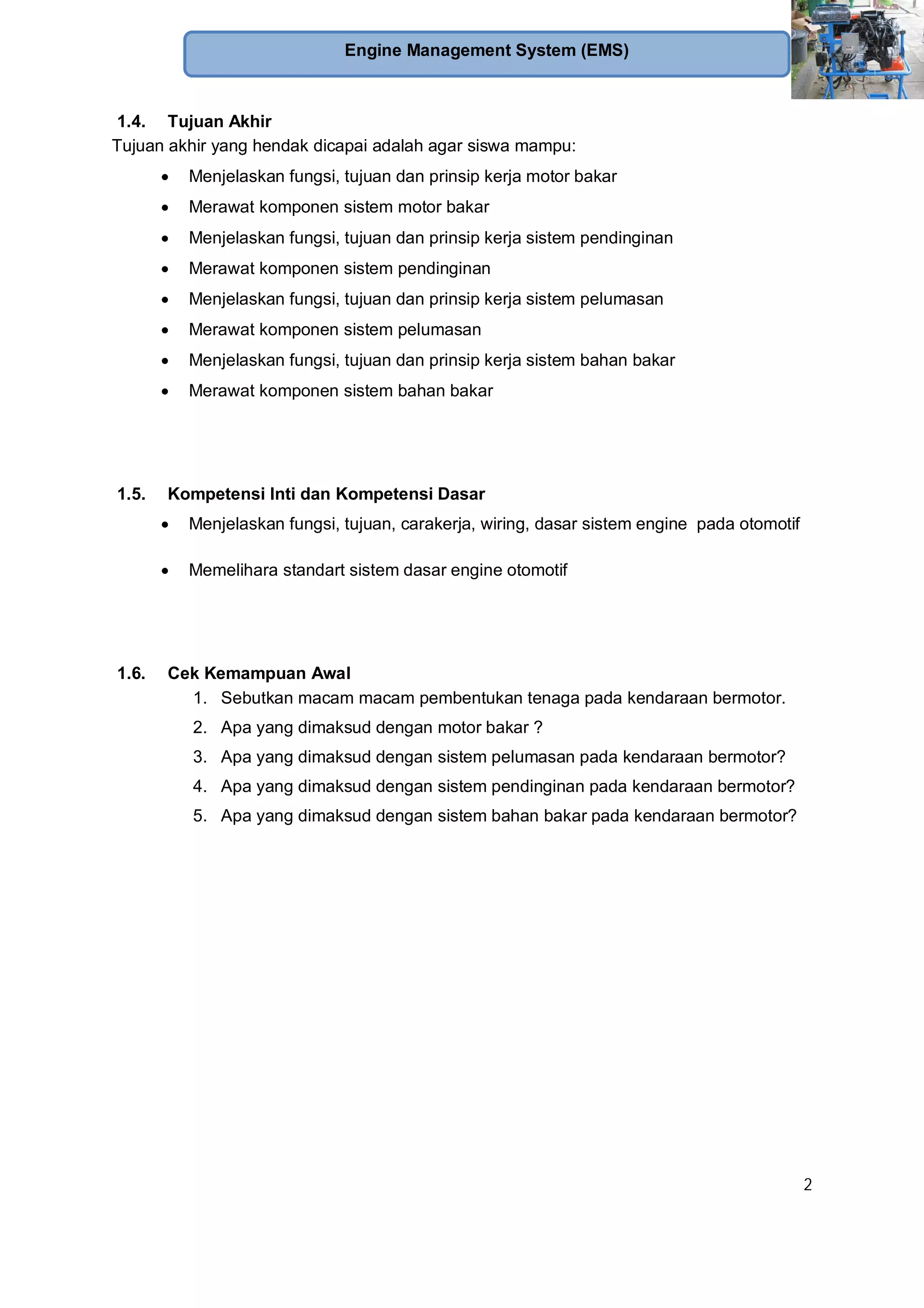 2
Engine Management System (EMS)
1.4. Tujuan Akhir
Tujuan akhir yang hendak dicapai adalah agar siswa mampu:
Menjelaskan fungsi, tujuan dan prinsip kerja motor bakar
Merawat komponen sistem motor bakar
Menjelaskan fungsi, tujuan dan prinsip kerja sistem pendinginan
Merawat komponen sistem pendinginan
Menjelaskan fungsi, tujuan dan prinsip kerja sistem pelumasan
Merawat komponen sistem pelumasan
Menjelaskan fungsi, tujuan dan prinsip kerja sistem bahan bakar
Merawat komponen sistem bahan bakar
1.5. Kompetensi Inti dan Kompetensi Dasar
Menjelaskan fungsi, tujuan, carakerja, wiring, dasar sistem engine pada otomotif
Memelihara standart sistem dasar engine otomotif
1.6. Cek Kemampuan Awal
1. Sebutkan macam macam pembentukan tenaga pada kendaraan bermotor.
2. Apa yang dimaksud dengan motor bakar ?
3. Apa yang dimaksud dengan sistem pelumasan pada kendaraan bermotor?
4. Apa yang dimaksud dengan sistem pendinginan pada kendaraan bermotor?
5. Apa yang dimaksud dengan sistem bahan bakar pada kendaraan bermotor?
 