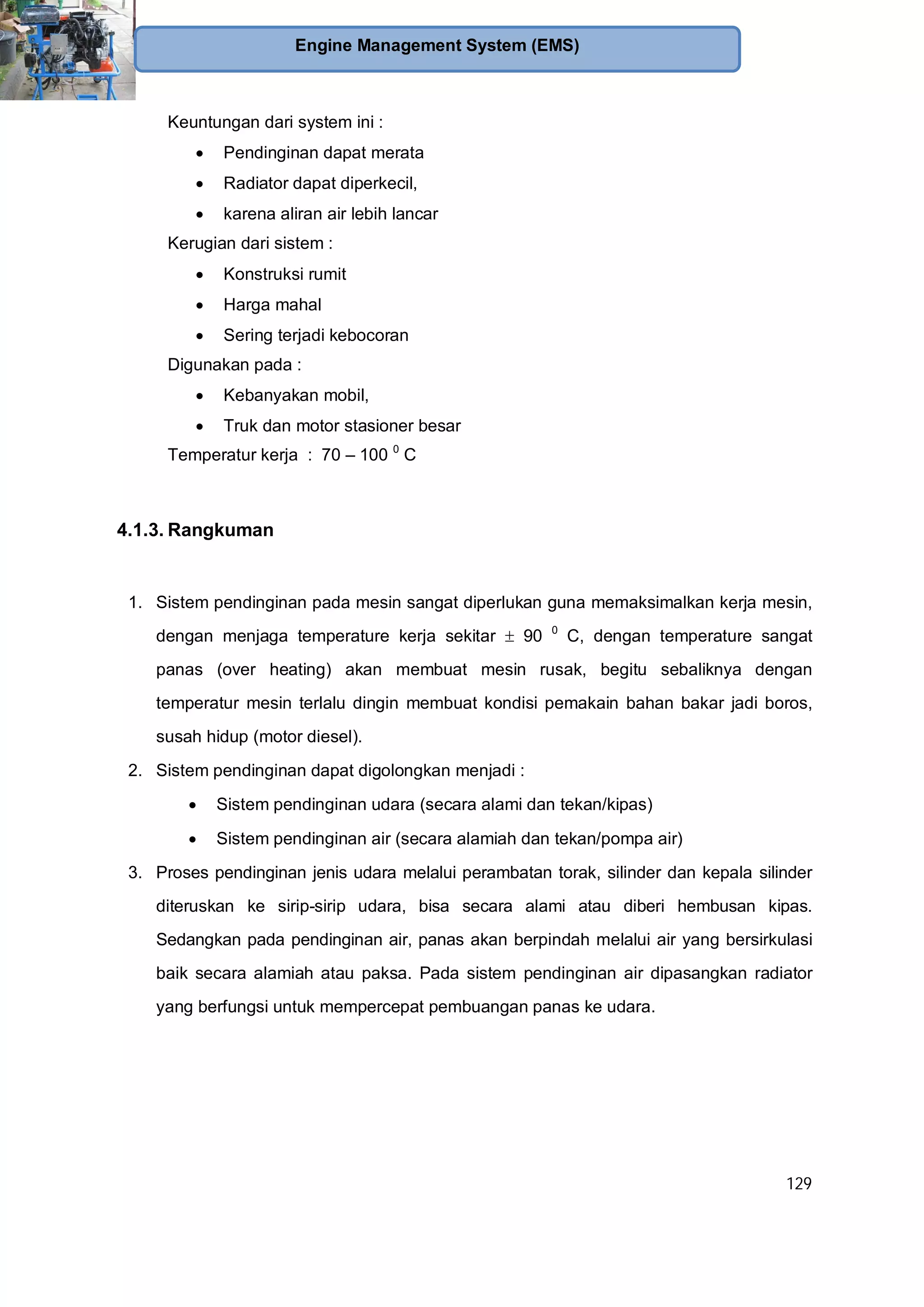 129
Engine Management System (EMS)
Keuntungan dari system ini :
Pendinginan dapat merata
Radiator dapat diperkecil,
karena aliran air lebih lancar
Kerugian dari sistem :
Konstruksi rumit
Harga mahal
Sering terjadi kebocoran
Digunakan pada :
Kebanyakan mobil,
Truk dan motor stasioner besar
Temperatur kerja : 70 – 100 0
C
4.1.3. Rangkuman
1. Sistem pendinginan pada mesin sangat diperlukan guna memaksimalkan kerja mesin,
dengan menjaga temperature kerja sekitar 90 0
C, dengan temperature sangat
panas (over heating) akan membuat mesin rusak, begitu sebaliknya dengan
temperatur mesin terlalu dingin membuat kondisi pemakain bahan bakar jadi boros,
susah hidup (motor diesel).
2. Sistem pendinginan dapat digolongkan menjadi :
Sistem pendinginan udara (secara alami dan tekan/kipas)
Sistem pendinginan air (secara alamiah dan tekan/pompa air)
3. Proses pendinginan jenis udara melalui perambatan torak, silinder dan kepala silinder
diteruskan ke sirip-sirip udara, bisa secara alami atau diberi hembusan kipas.
Sedangkan pada pendinginan air, panas akan berpindah melalui air yang bersirkulasi
baik secara alamiah atau paksa. Pada sistem pendinginan air dipasangkan radiator
yang berfungsi untuk mempercepat pembuangan panas ke udara.
 