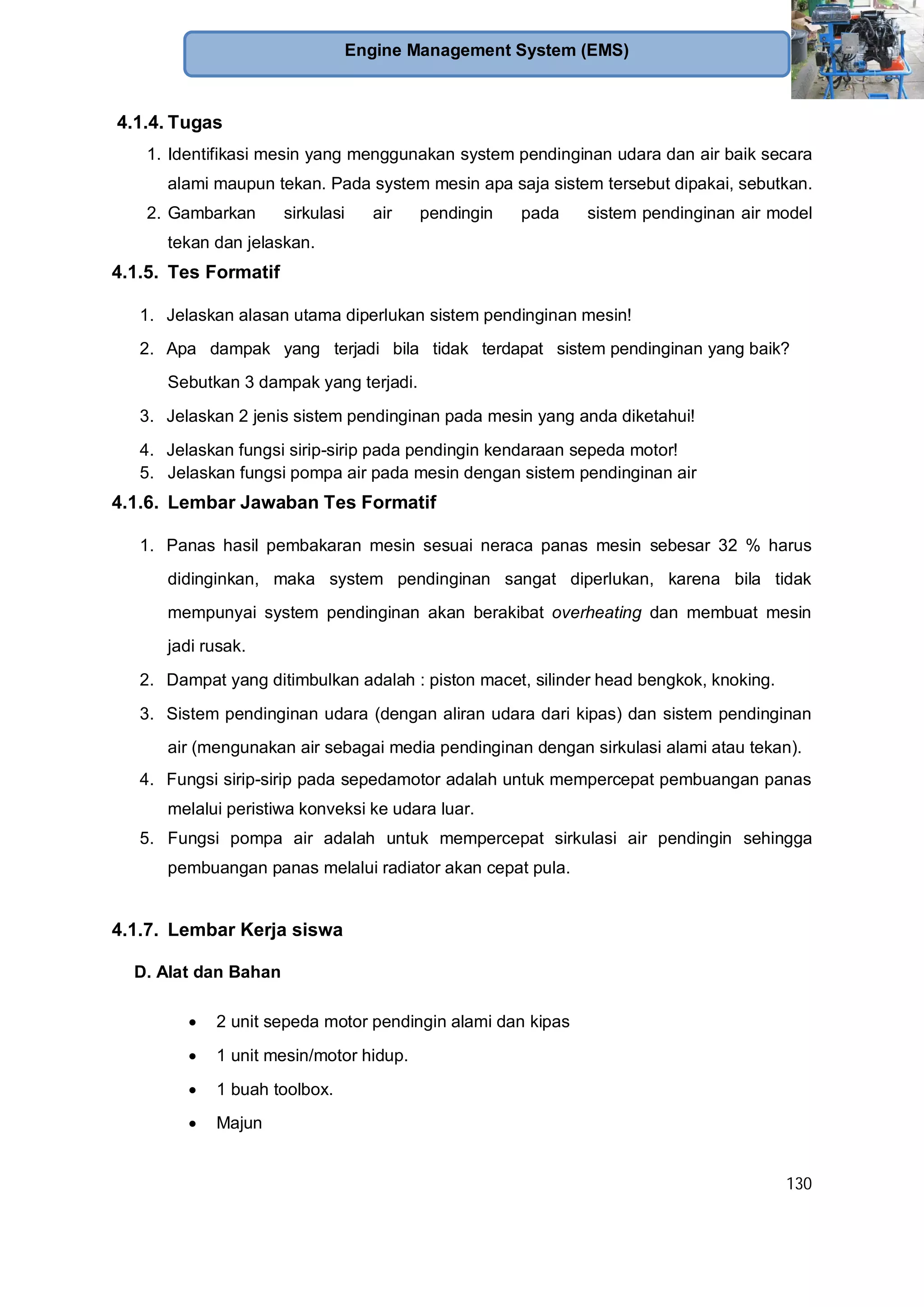 130
Engine Management System (EMS)
4.1.4. Tugas
1. Identifikasi mesin yang menggunakan system pendinginan udara dan air baik secara
alami maupun tekan. Pada system mesin apa saja sistem tersebut dipakai, sebutkan.
2. Gambarkan sirkulasi air pendingin pada sistem pendinginan air model
tekan dan jelaskan.
4.1.5. Tes Formatif
1. Jelaskan alasan utama diperlukan sistem pendinginan mesin!
2. Apa dampak yang terjadi bila tidak terdapat sistem pendinginan yang baik?
Sebutkan 3 dampak yang terjadi.
3. Jelaskan 2 jenis sistem pendinginan pada mesin yang anda diketahui!
4. Jelaskan fungsi sirip-sirip pada pendingin kendaraan sepeda motor!
5. Jelaskan fungsi pompa air pada mesin dengan sistem pendinginan air
4.1.6. Lembar Jawaban Tes Formatif
1. Panas hasil pembakaran mesin sesuai neraca panas mesin sebesar 32 % harus
didinginkan, maka system pendinginan sangat diperlukan, karena bila tidak
mempunyai system pendinginan akan berakibat overheating dan membuat mesin
jadi rusak.
2. Dampat yang ditimbulkan adalah : piston macet, silinder head bengkok, knoking.
3. Sistem pendinginan udara (dengan aliran udara dari kipas) dan sistem pendinginan
air (mengunakan air sebagai media pendinginan dengan sirkulasi alami atau tekan).
4. Fungsi sirip-sirip pada sepedamotor adalah untuk mempercepat pembuangan panas
melalui peristiwa konveksi ke udara luar.
5. Fungsi pompa air adalah untuk mempercepat sirkulasi air pendingin sehingga
pembuangan panas melalui radiator akan cepat pula.
4.1.7. Lembar Kerja siswa
D. Alat dan Bahan
2 unit sepeda motor pendingin alami dan kipas
1 unit mesin/motor hidup.
1 buah toolbox.
Majun
 