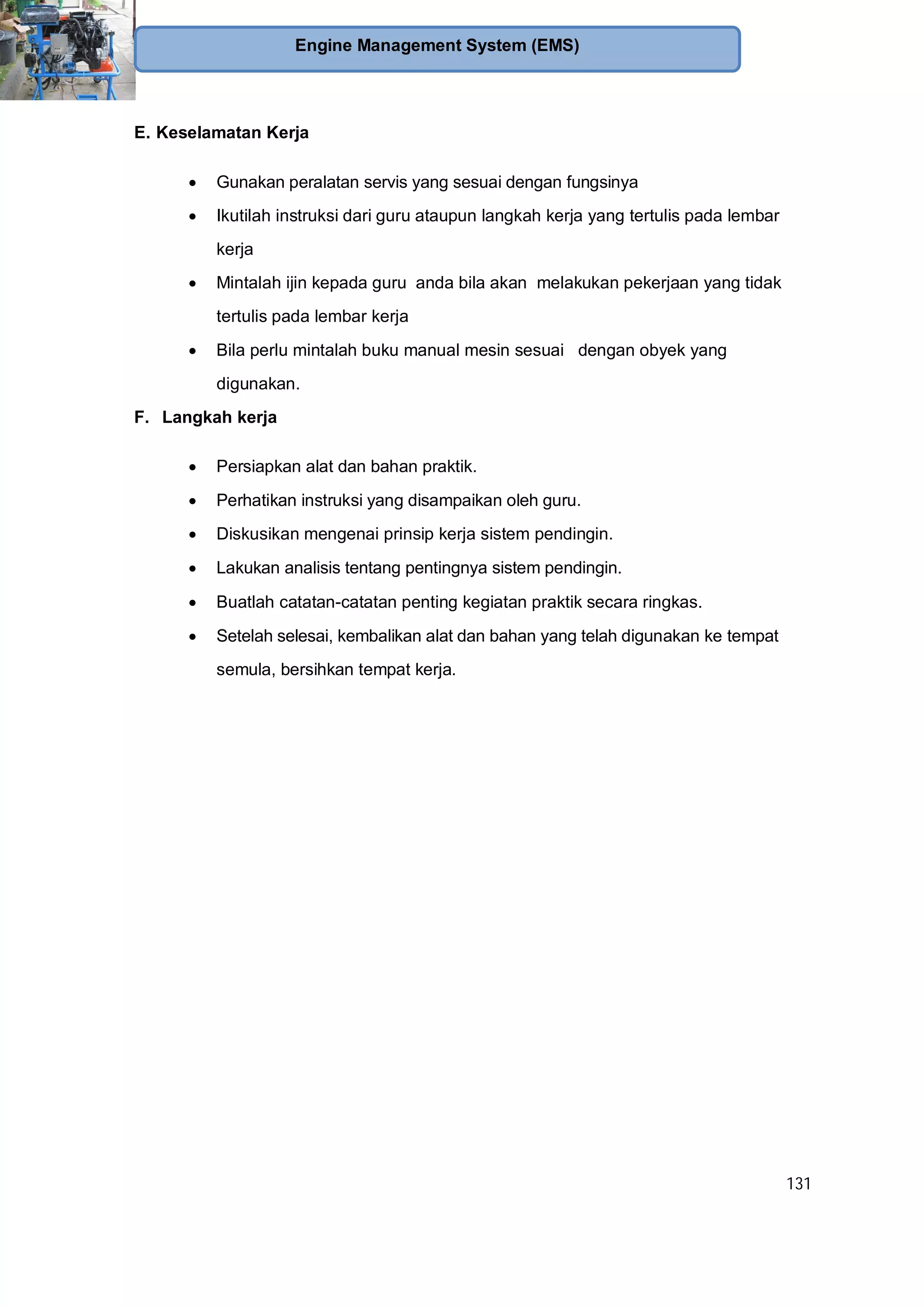131
Engine Management System (EMS)
E. Keselamatan Kerja
Gunakan peralatan servis yang sesuai dengan fungsinya
Ikutilah instruksi dari guru ataupun langkah kerja yang tertulis pada lembar
kerja
Mintalah ijin kepada guru anda bila akan melakukan pekerjaan yang tidak
tertulis pada lembar kerja
Bila perlu mintalah buku manual mesin sesuai dengan obyek yang
digunakan.
F. Langkah kerja
Persiapkan alat dan bahan praktik.
Perhatikan instruksi yang disampaikan oleh guru.
Diskusikan mengenai prinsip kerja sistem pendingin.
Lakukan analisis tentang pentingnya sistem pendingin.
Buatlah catatan-catatan penting kegiatan praktik secara ringkas.
Setelah selesai, kembalikan alat dan bahan yang telah digunakan ke tempat
semula, bersihkan tempat kerja.
 