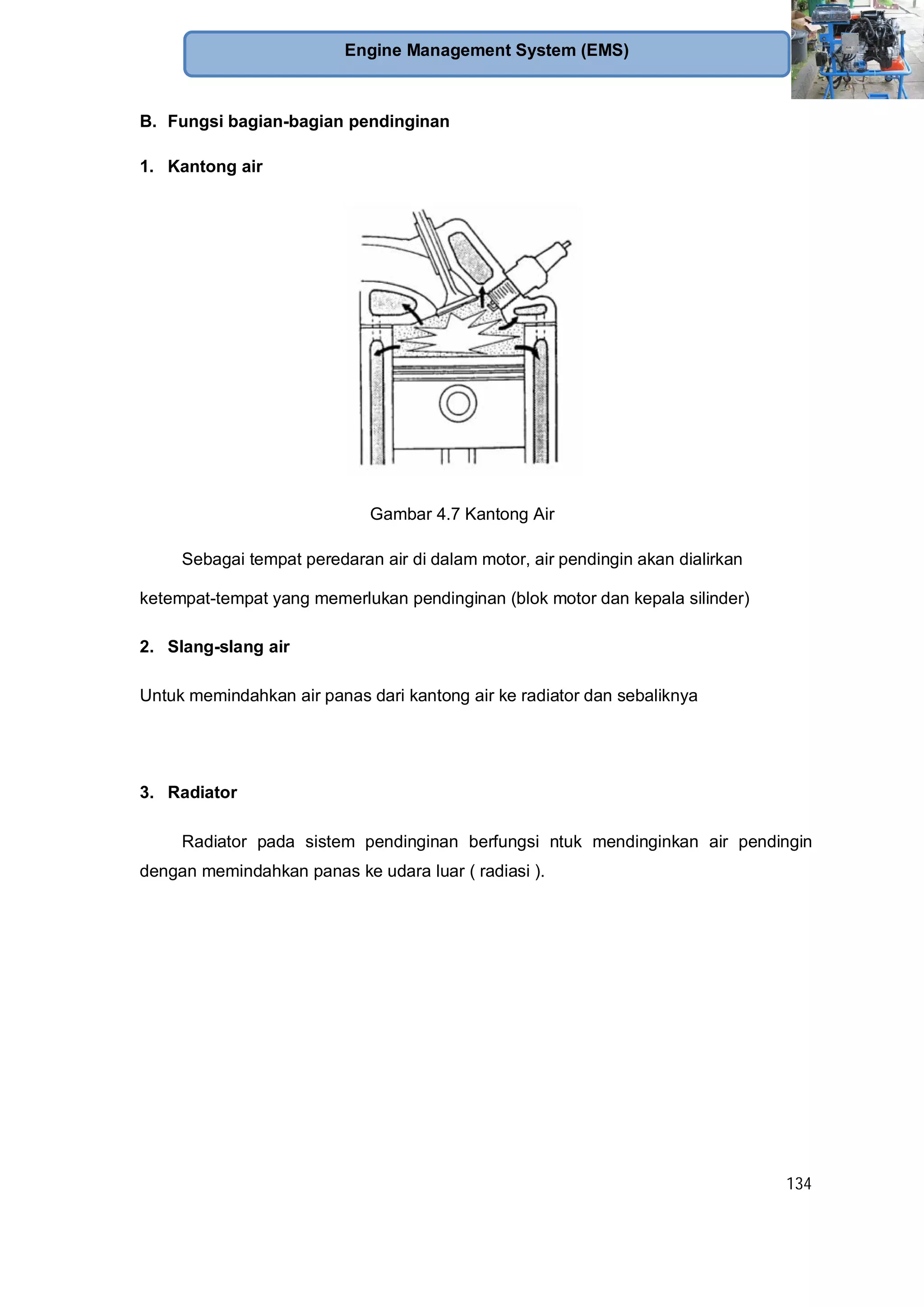 134
Engine Management System (EMS)
B. Fungsi bagian-bagian pendinginan
1. Kantong air
Gambar 4.7 Kantong Air
Sebagai tempat peredaran air di dalam motor, air pendingin akan dialirkan
ketempat-tempat yang memerlukan pendinginan (blok motor dan kepala silinder)
2. Slang-slang air
Untuk memindahkan air panas dari kantong air ke radiator dan sebaliknya
3. Radiator
Radiator pada sistem pendinginan berfungsi ntuk mendinginkan air pendingin
dengan memindahkan panas ke udara luar ( radiasi ).
 