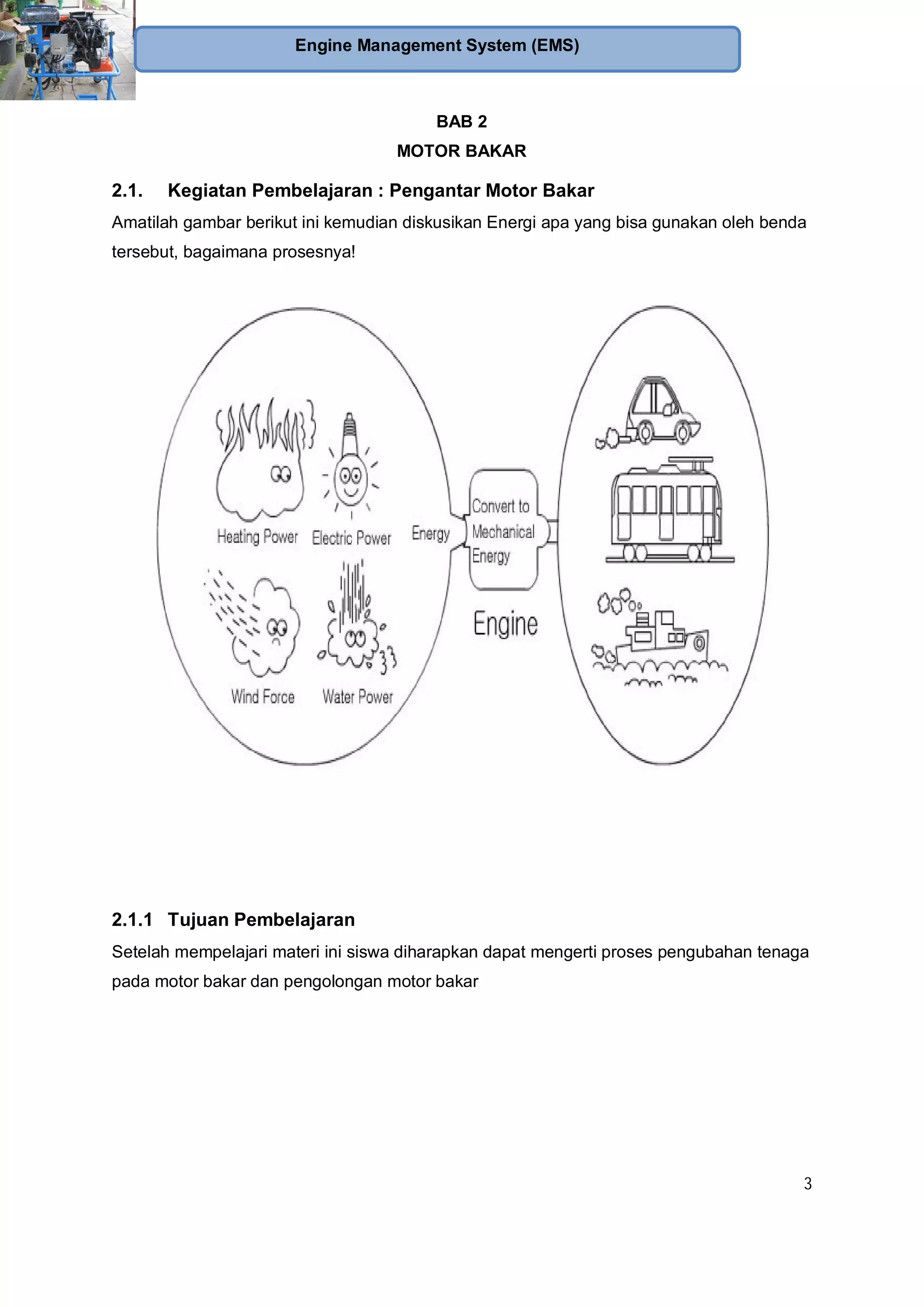 3
Engine Management System (EMS)
BAB 2
MOTOR BAKAR
2.1. Kegiatan Pembelajaran : Pengantar Motor Bakar
Amatilah gambar berikut ini kemudian diskusikan Energi apa yang bisa gunakan oleh benda
tersebut, bagaimana prosesnya!
2.1.1 Tujuan Pembelajaran
Setelah mempelajari materi ini siswa diharapkan dapat mengerti proses pengubahan tenaga
pada motor bakar dan pengolongan motor bakar
 