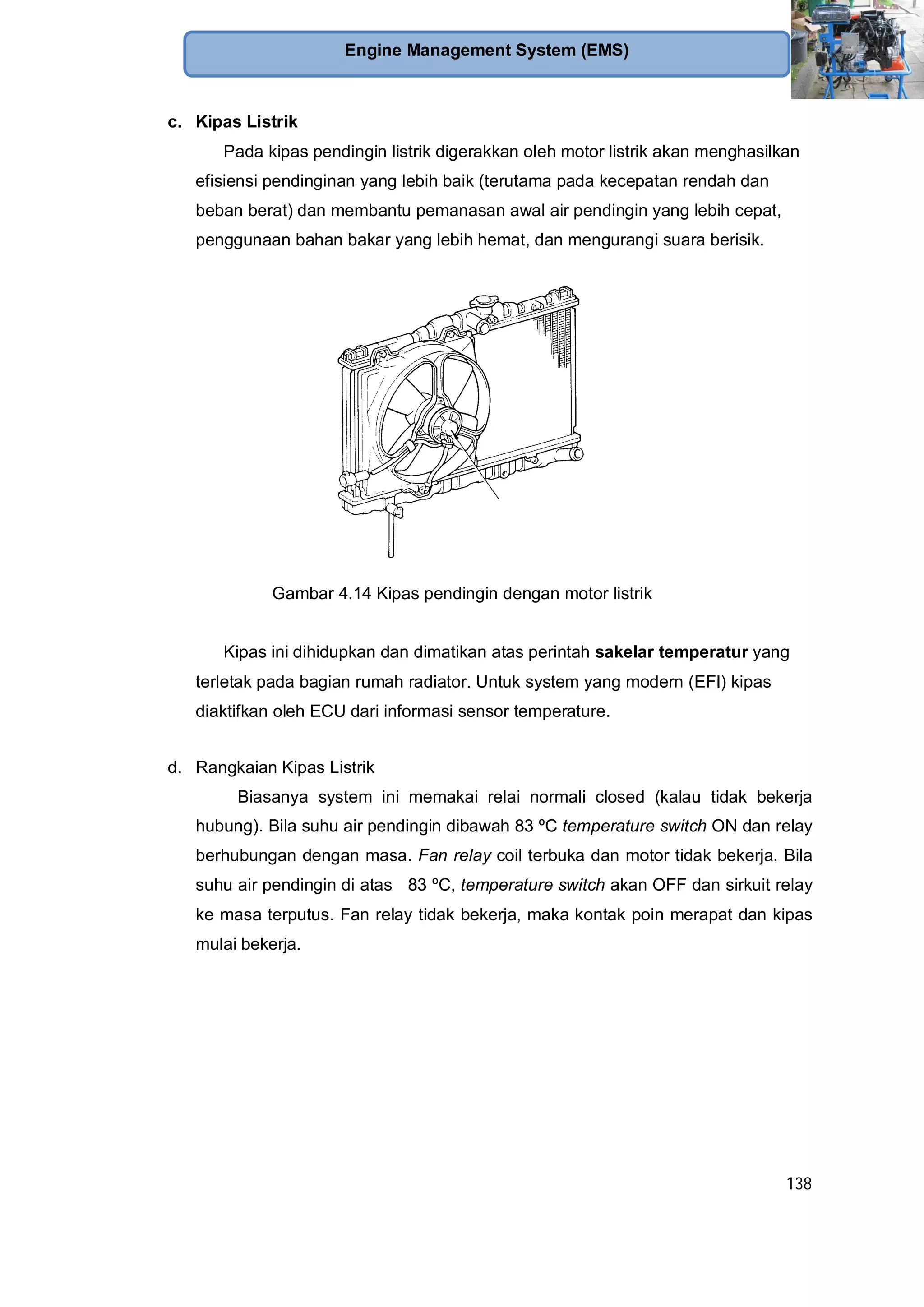 138
Engine Management System (EMS)
c. Kipas Listrik
Pada kipas pendingin listrik digerakkan oleh motor listrik akan menghasilkan
efisiensi pendinginan yang lebih baik (terutama pada kecepatan rendah dan
beban berat) dan membantu pemanasan awal air pendingin yang lebih cepat,
penggunaan bahan bakar yang lebih hemat, dan mengurangi suara berisik.
Gambar 4.14 Kipas pendingin dengan motor listrik
Kipas ini dihidupkan dan dimatikan atas perintah sakelar temperatur yang
terletak pada bagian rumah radiator. Untuk system yang modern (EFI) kipas
diaktifkan oleh ECU dari informasi sensor temperature.
d. Rangkaian Kipas Listrik
Biasanya system ini memakai relai normali closed (kalau tidak bekerja
hubung). Bila suhu air pendingin dibawah 83 ºC temperature switch ON dan relay
berhubungan dengan masa. Fan relay coil terbuka dan motor tidak bekerja. Bila
suhu air pendingin di atas 83 ºC, temperature switch akan OFF dan sirkuit relay
ke masa terputus. Fan relay tidak bekerja, maka kontak poin merapat dan kipas
mulai bekerja.
 