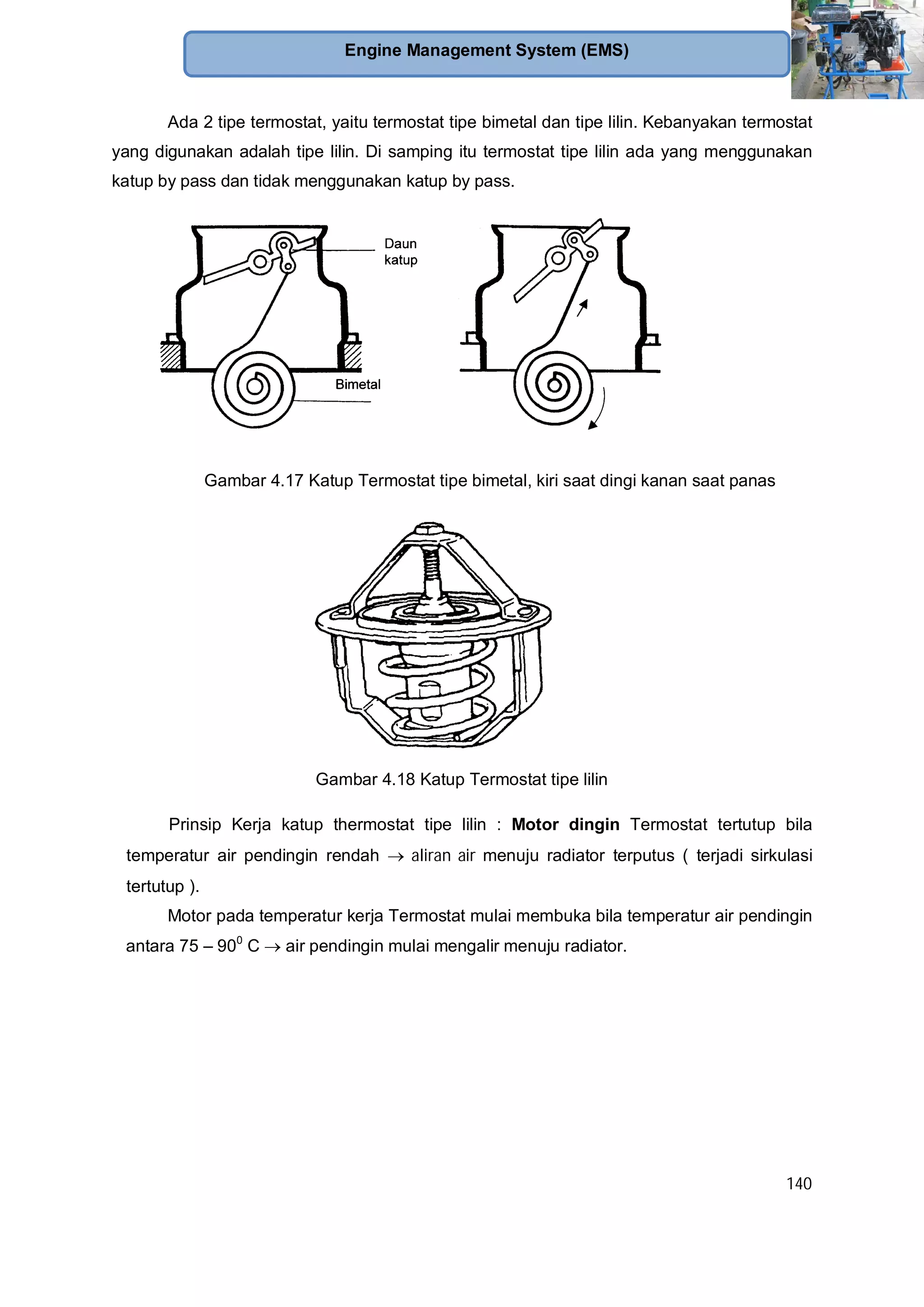 140
Engine Management System (EMS)
Ada 2 tipe termostat, yaitu termostat tipe bimetal dan tipe lilin. Kebanyakan termostat
yang digunakan adalah tipe lilin. Di samping itu termostat tipe lilin ada yang menggunakan
katup by pass dan tidak menggunakan katup by pass.
Gambar 4.17 Katup Termostat tipe bimetal, kiri saat dingi kanan saat panas
Gambar 4.18 Katup Termostat tipe lilin
Prinsip Kerja katup thermostat tipe lilin : Motor dingin Termostat tertutup bila
temperatur air pendingin rendah aliran air menuju radiator terputus ( terjadi sirkulasi
tertutup ).
Motor pada temperatur kerja Termostat mulai membuka bila temperatur air pendingin
antara 75 – 900
C air pendingin mulai mengalir menuju radiator.
 