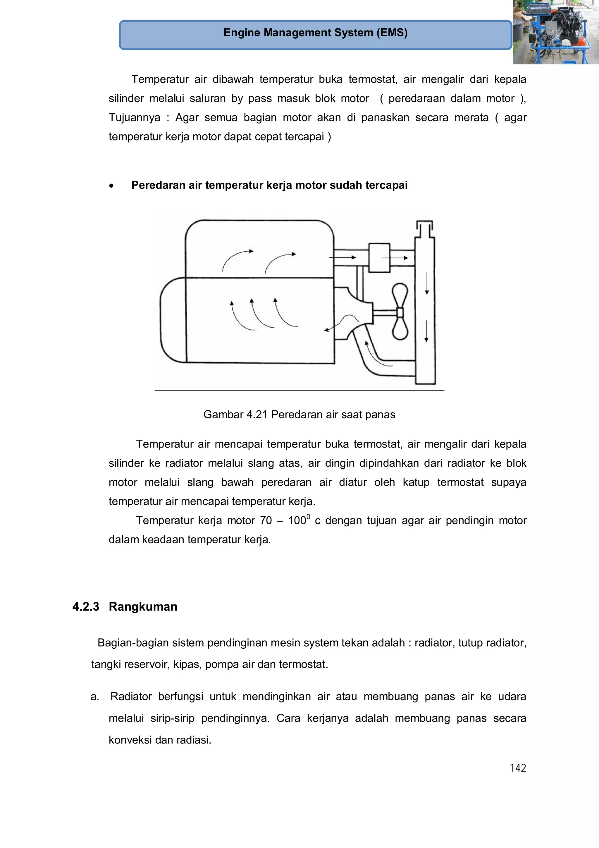 142
Engine Management System (EMS)
Temperatur air dibawah temperatur buka termostat, air mengalir dari kepala
silinder melalui saluran by pass masuk blok motor ( peredaraan dalam motor ),
Tujuannya : Agar semua bagian motor akan di panaskan secara merata ( agar
temperatur kerja motor dapat cepat tercapai )
Peredaran air temperatur kerja motor sudah tercapai
Gambar 4.21 Peredaran air saat panas
Temperatur air mencapai temperatur buka termostat, air mengalir dari kepala
silinder ke radiator melalui slang atas, air dingin dipindahkan dari radiator ke blok
motor melalui slang bawah peredaran air diatur oleh katup termostat supaya
temperatur air mencapai temperatur kerja.
Temperatur kerja motor 70 – 1000
c dengan tujuan agar air pendingin motor
dalam keadaan temperatur kerja.
4.2.3 Rangkuman
Bagian-bagian sistem pendinginan mesin system tekan adalah : radiator, tutup radiator,
tangki reservoir, kipas, pompa air dan termostat.
a. Radiator berfungsi untuk mendinginkan air atau membuang panas air ke udara
melalui sirip-sirip pendinginnya. Cara kerjanya adalah membuang panas secara
konveksi dan radiasi.
 