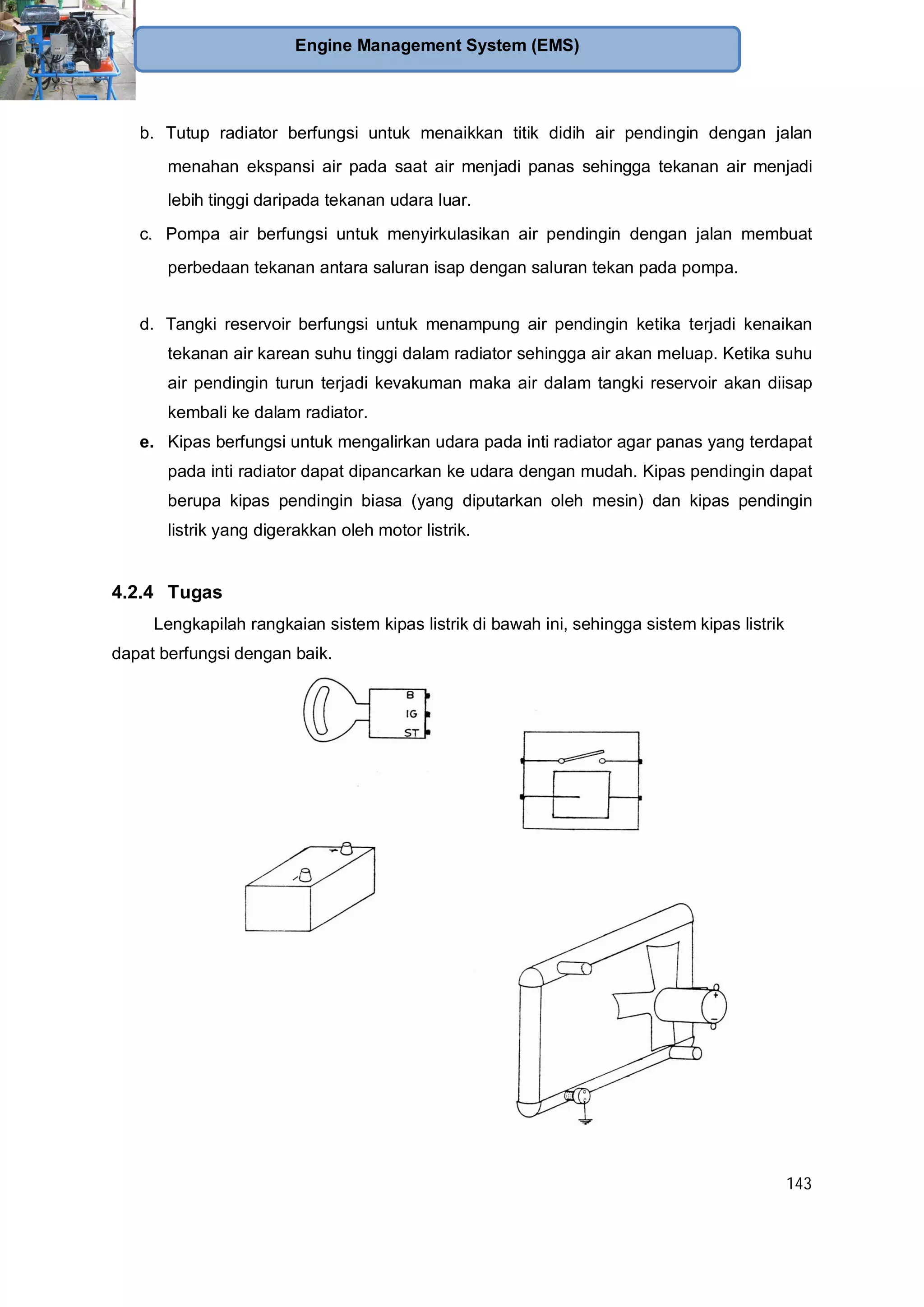 143
Engine Management System (EMS)
b. Tutup radiator berfungsi untuk menaikkan titik didih air pendingin dengan jalan
menahan ekspansi air pada saat air menjadi panas sehingga tekanan air menjadi
lebih tinggi daripada tekanan udara luar.
c. Pompa air berfungsi untuk menyirkulasikan air pendingin dengan jalan membuat
perbedaan tekanan antara saluran isap dengan saluran tekan pada pompa.
d. Tangki reservoir berfungsi untuk menampung air pendingin ketika terjadi kenaikan
tekanan air karean suhu tinggi dalam radiator sehingga air akan meluap. Ketika suhu
air pendingin turun terjadi kevakuman maka air dalam tangki reservoir akan diisap
kembali ke dalam radiator.
e. Kipas berfungsi untuk mengalirkan udara pada inti radiator agar panas yang terdapat
pada inti radiator dapat dipancarkan ke udara dengan mudah. Kipas pendingin dapat
berupa kipas pendingin biasa (yang diputarkan oleh mesin) dan kipas pendingin
listrik yang digerakkan oleh motor listrik.
4.2.4 Tugas
Lengkapilah rangkaian sistem kipas listrik di bawah ini, sehingga sistem kipas listrik
dapat berfungsi dengan baik.
 