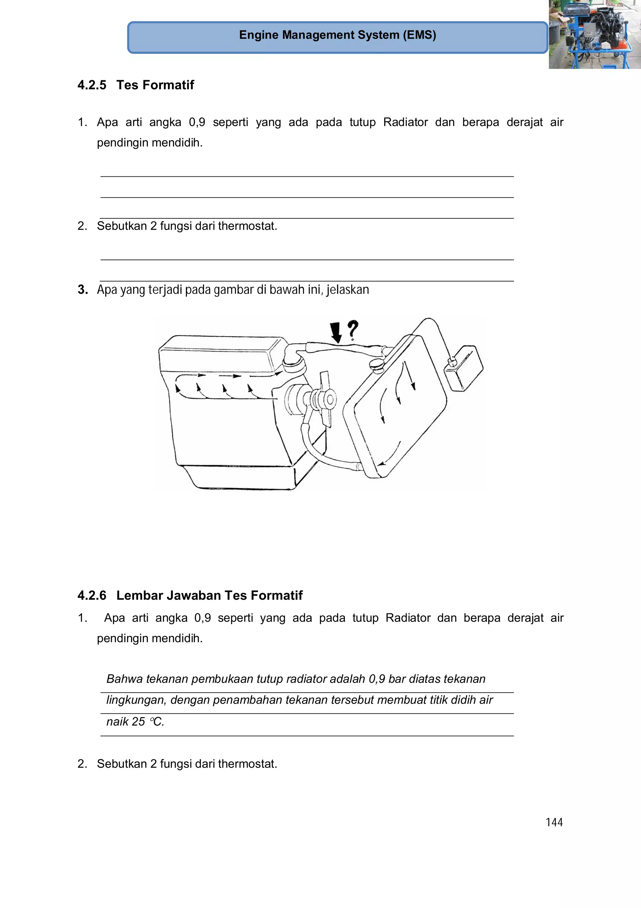144
Engine Management System (EMS)
4.2.5 Tes Formatif
1. Apa arti angka 0,9 seperti yang ada pada tutup Radiator dan berapa derajat air
pendingin mendidih.
2. Sebutkan 2 fungsi dari thermostat.
3. Apa yang terjadi pada gambar di bawah ini, jelaskan
4.2.6 Lembar Jawaban Tes Formatif
1. Apa arti angka 0,9 seperti yang ada pada tutup Radiator dan berapa derajat air
pendingin mendidih.
Bahwa tekanan pembukaan tutup radiator adalah 0,9 bar diatas tekanan
lingkungan, dengan penambahan tekanan tersebut membuat titik didih air
naik 25 C.
2. Sebutkan 2 fungsi dari thermostat.
 