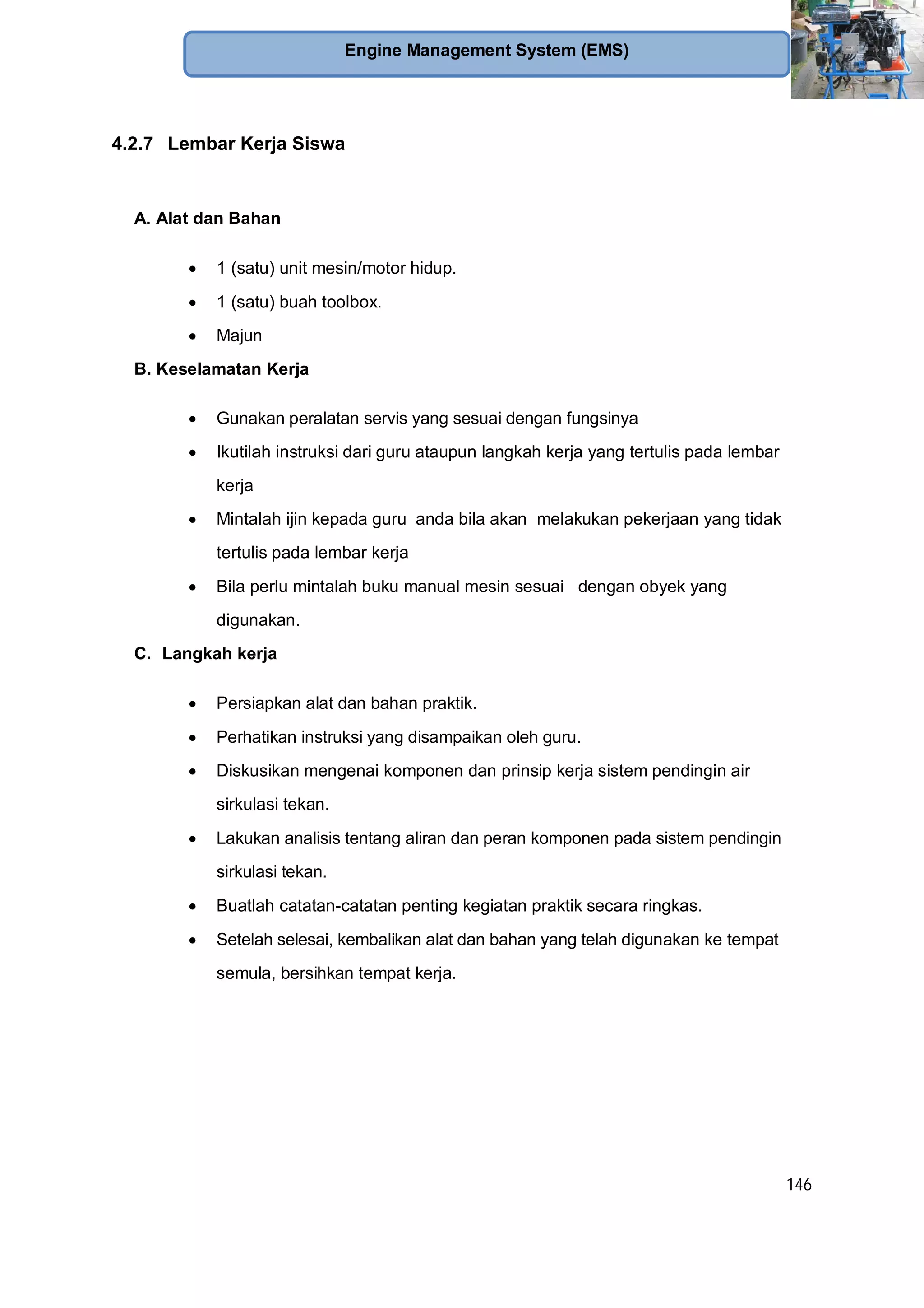 146
Engine Management System (EMS)
4.2.7 Lembar Kerja Siswa
A. Alat dan Bahan
1 (satu) unit mesin/motor hidup.
1 (satu) buah toolbox.
Majun
B. Keselamatan Kerja
Gunakan peralatan servis yang sesuai dengan fungsinya
Ikutilah instruksi dari guru ataupun langkah kerja yang tertulis pada lembar
kerja
Mintalah ijin kepada guru anda bila akan melakukan pekerjaan yang tidak
tertulis pada lembar kerja
Bila perlu mintalah buku manual mesin sesuai dengan obyek yang
digunakan.
C. Langkah kerja
Persiapkan alat dan bahan praktik.
Perhatikan instruksi yang disampaikan oleh guru.
Diskusikan mengenai komponen dan prinsip kerja sistem pendingin air
sirkulasi tekan.
Lakukan analisis tentang aliran dan peran komponen pada sistem pendingin
sirkulasi tekan.
Buatlah catatan-catatan penting kegiatan praktik secara ringkas.
Setelah selesai, kembalikan alat dan bahan yang telah digunakan ke tempat
semula, bersihkan tempat kerja.
 