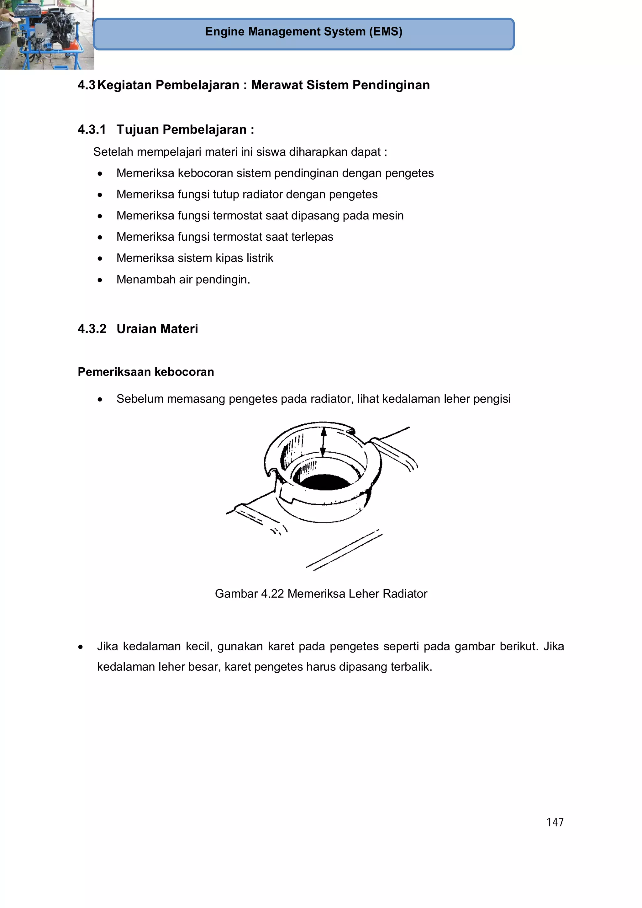147
Engine Management System (EMS)
4.3Kegiatan Pembelajaran : Merawat Sistem Pendinginan
4.3.1 Tujuan Pembelajaran :
Setelah mempelajari materi ini siswa diharapkan dapat :
Memeriksa kebocoran sistem pendinginan dengan pengetes
Memeriksa fungsi tutup radiator dengan pengetes
Memeriksa fungsi termostat saat dipasang pada mesin
Memeriksa fungsi termostat saat terlepas
Memeriksa sistem kipas listrik
Menambah air pendingin.
4.3.2 Uraian Materi
Pemeriksaan kebocoran
Sebelum memasang pengetes pada radiator, lihat kedalaman leher pengisi
Gambar 4.22 Memeriksa Leher Radiator
Jika kedalaman kecil, gunakan karet pada pengetes seperti pada gambar berikut. Jika
kedalaman leher besar, karet pengetes harus dipasang terbalik.
 