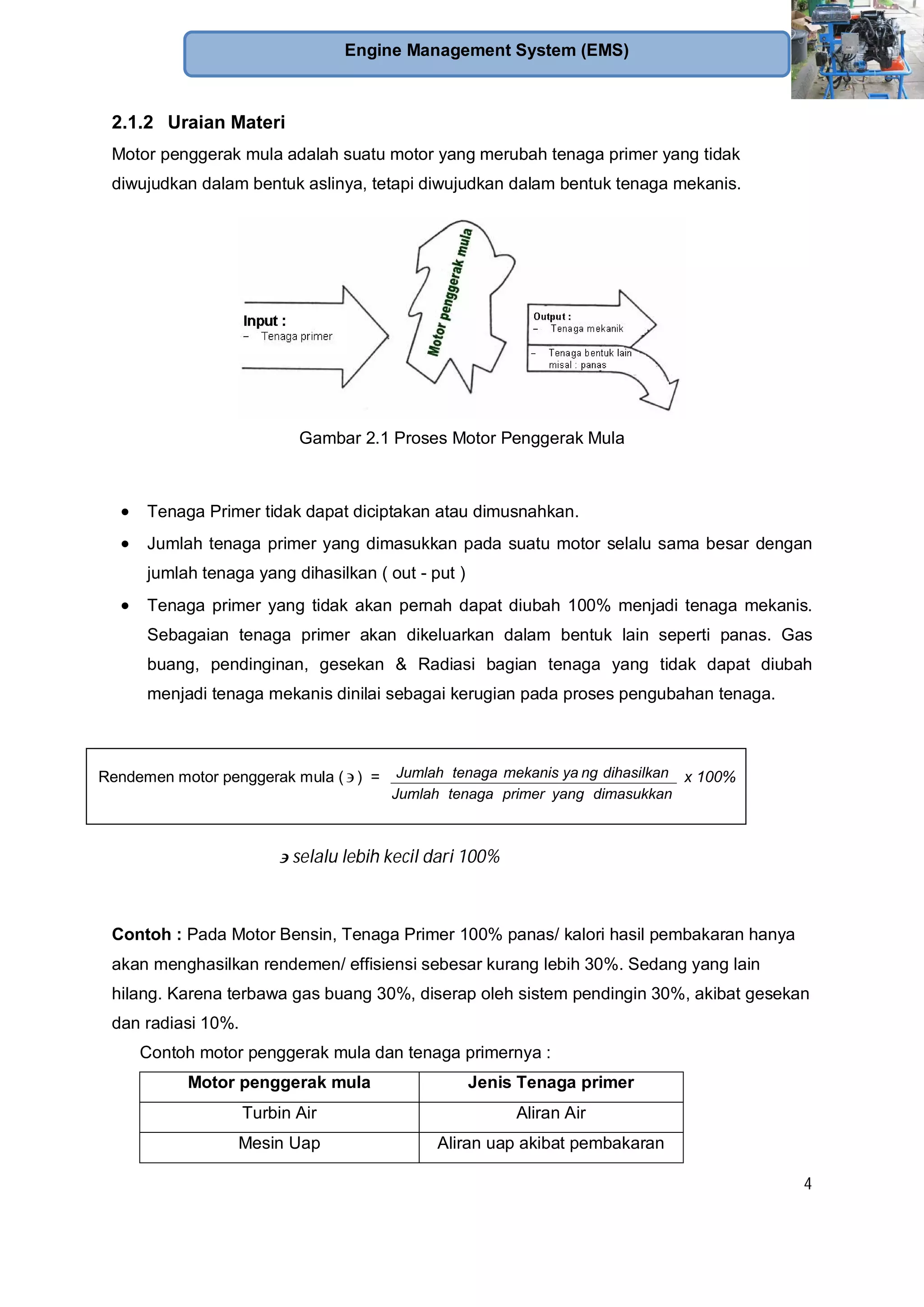 4
Engine Management System (EMS)
2.1.2 Uraian Materi
Motor penggerak mula adalah suatu motor yang merubah tenaga primer yang tidak
diwujudkan dalam bentuk aslinya, tetapi diwujudkan dalam bentuk tenaga mekanis.
Gambar 2.1 Proses Motor Penggerak Mula
Tenaga Primer tidak dapat diciptakan atau dimusnahkan.
Jumlah tenaga primer yang dimasukkan pada suatu motor selalu sama besar dengan
jumlah tenaga yang dihasilkan ( out - put )
Tenaga primer yang tidak akan pernah dapat diubah 100% menjadi tenaga mekanis.
Sebagaian tenaga primer akan dikeluarkan dalam bentuk lain seperti panas. Gas
buang, pendinginan, gesekan & Radiasi bagian tenaga yang tidak dapat diubah
menjadi tenaga mekanis dinilai sebagai kerugian pada proses pengubahan tenaga.
selalu lebih kecil dari 100%
Contoh : Pada Motor Bensin, Tenaga Primer 100% panas/ kalori hasil pembakaran hanya
akan menghasilkan rendemen/ effisiensi sebesar kurang lebih 30%. Sedang yang lain
hilang. Karena terbawa gas buang 30%, diserap oleh sistem pendingin 30%, akibat gesekan
dan radiasi 10%.
Contoh motor penggerak mula dan tenaga primernya :
Motor penggerak mula Jenis Tenaga primer
Turbin Air Aliran Air
Mesin Uap Aliran uap akibat pembakaran
Rendemen motor penggerak mula ( ) =
dimasukkanyangprimertenagaJumlah
dihasilkanngmekanis yatenagaJumlah x 100%
 