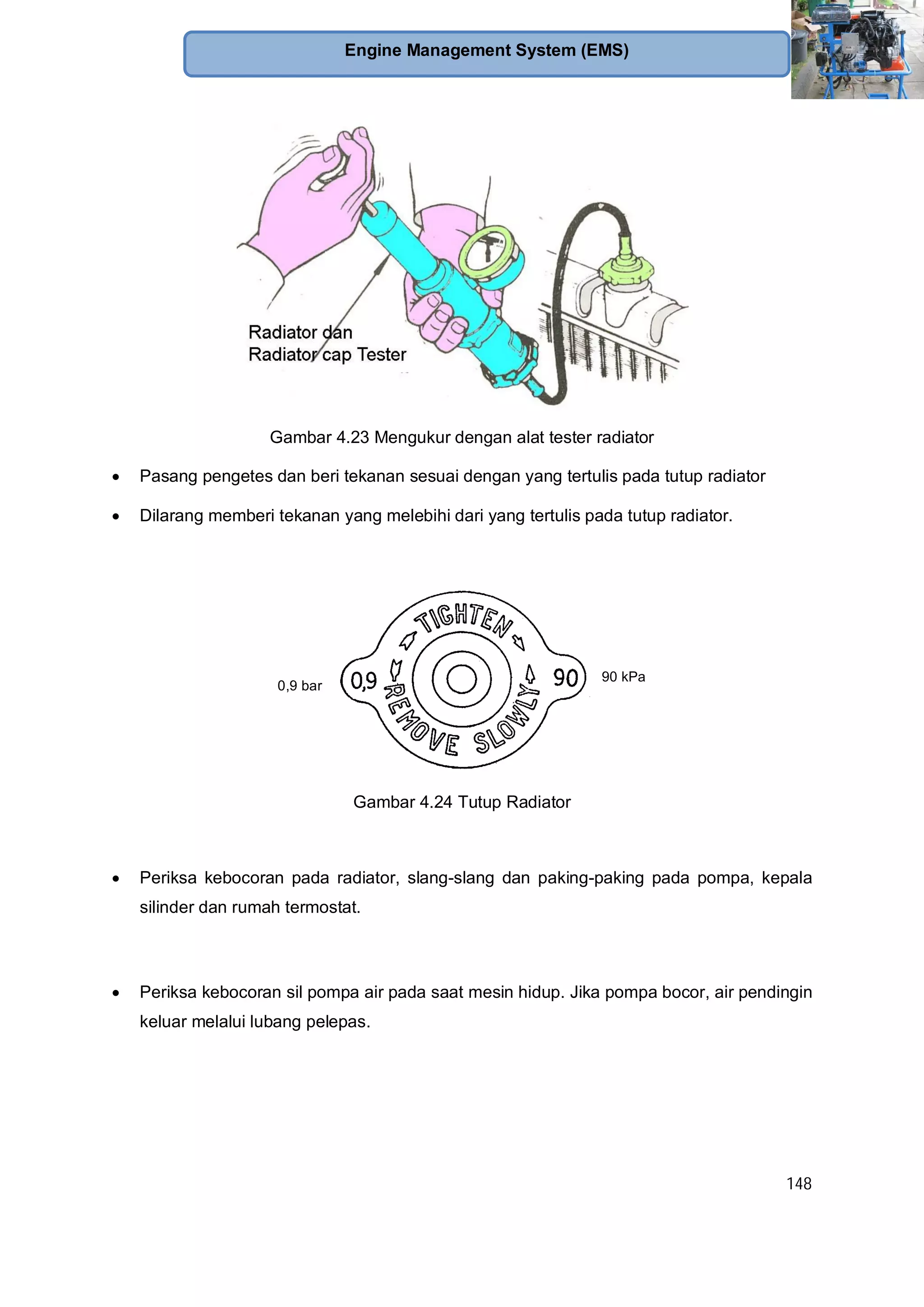 148
Engine Management System (EMS)
Gambar 4.23 Mengukur dengan alat tester radiator
Pasang pengetes dan beri tekanan sesuai dengan yang tertulis pada tutup radiator
Dilarang memberi tekanan yang melebihi dari yang tertulis pada tutup radiator.
90 kPa
0,9 bar
Gambar 4.24 Tutup Radiator
Periksa kebocoran pada radiator, slang-slang dan paking-paking pada pompa, kepala
silinder dan rumah termostat.
Periksa kebocoran sil pompa air pada saat mesin hidup. Jika pompa bocor, air pendingin
keluar melalui lubang pelepas.
 