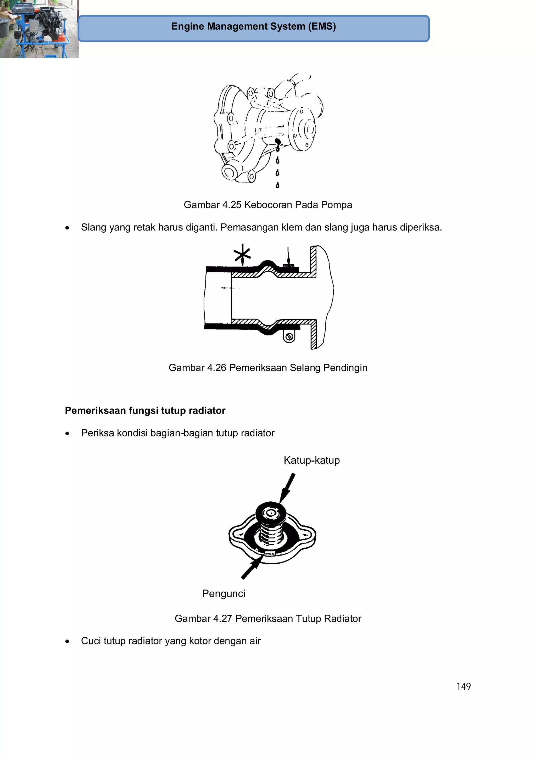 149
Engine Management System (EMS)
Gambar 4.25 Kebocoran Pada Pompa
Slang yang retak harus diganti. Pemasangan klem dan slang juga harus diperiksa.
Gambar 4.26 Pemeriksaan Selang Pendingin
Pemeriksaan fungsi tutup radiator
Periksa kondisi bagian-bagian tutup radiator
Katup-katup
Pengunci
Gambar 4.27 Pemeriksaan Tutup Radiator
Cuci tutup radiator yang kotor dengan air
 