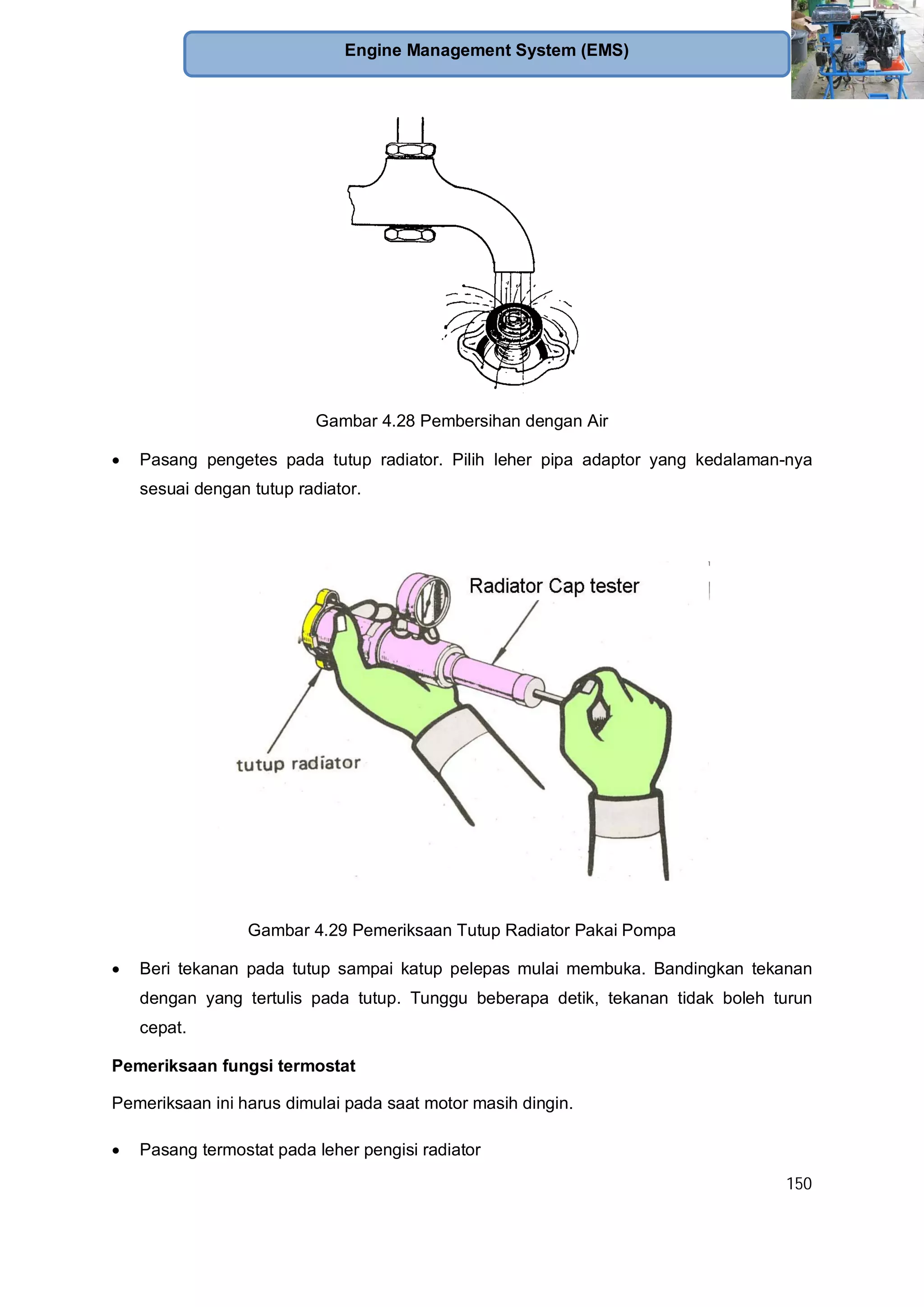 150
Engine Management System (EMS)
Gambar 4.28 Pembersihan dengan Air
Pasang pengetes pada tutup radiator. Pilih leher pipa adaptor yang kedalaman-nya
sesuai dengan tutup radiator.
Gambar 4.29 Pemeriksaan Tutup Radiator Pakai Pompa
Beri tekanan pada tutup sampai katup pelepas mulai membuka. Bandingkan tekanan
dengan yang tertulis pada tutup. Tunggu beberapa detik, tekanan tidak boleh turun
cepat.
Pemeriksaan fungsi termostat
Pemeriksaan ini harus dimulai pada saat motor masih dingin.
Pasang termostat pada leher pengisi radiator
 