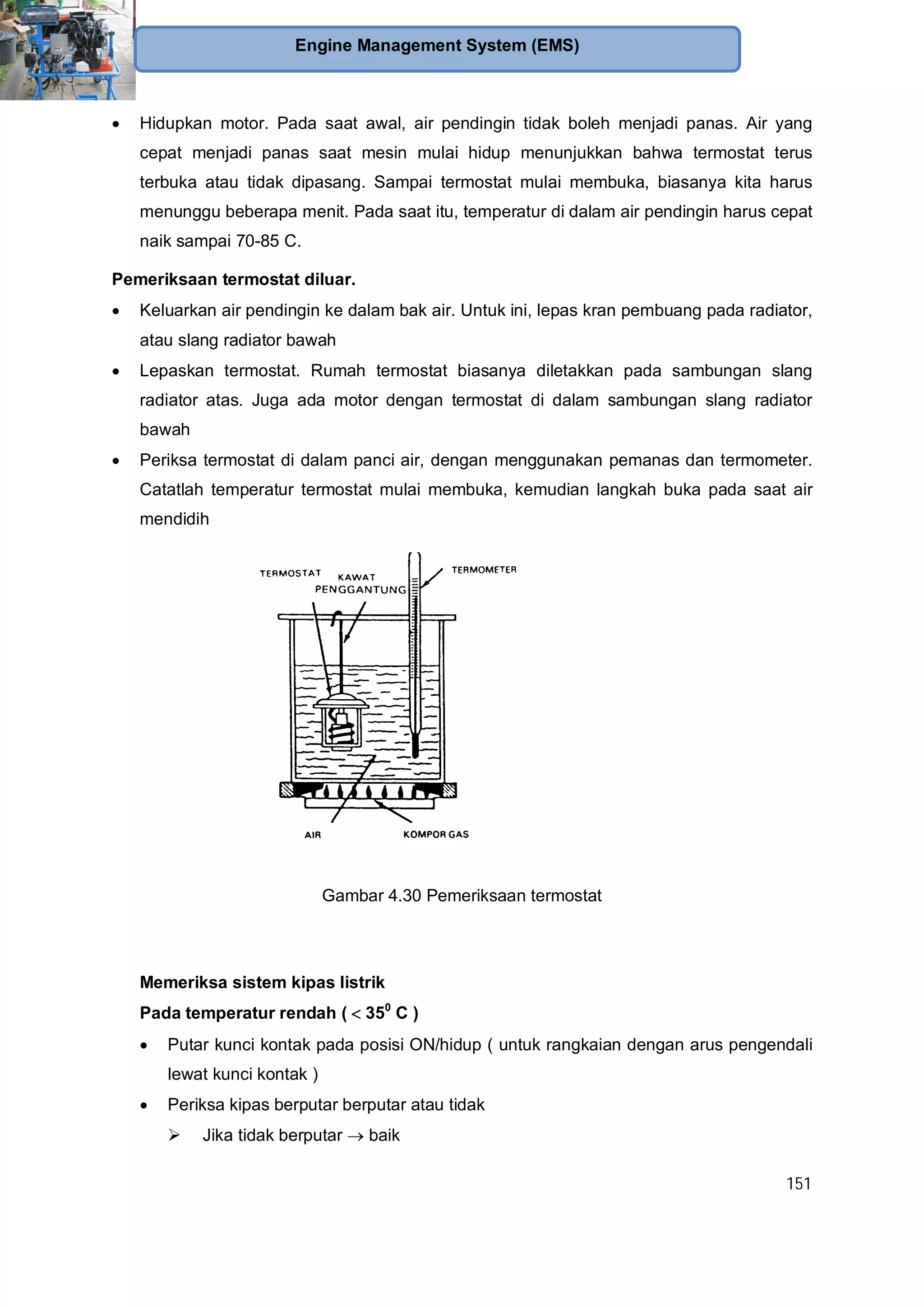 151
Engine Management System (EMS)
Hidupkan motor. Pada saat awal, air pendingin tidak boleh menjadi panas. Air yang
cepat menjadi panas saat mesin mulai hidup menunjukkan bahwa termostat terus
terbuka atau tidak dipasang. Sampai termostat mulai membuka, biasanya kita harus
menunggu beberapa menit. Pada saat itu, temperatur di dalam air pendingin harus cepat
naik sampai 70-85 C.
Pemeriksaan termostat diluar.
Keluarkan air pendingin ke dalam bak air. Untuk ini, lepas kran pembuang pada radiator,
atau slang radiator bawah
Lepaskan termostat. Rumah termostat biasanya diletakkan pada sambungan slang
radiator atas. Juga ada motor dengan termostat di dalam sambungan slang radiator
bawah
Periksa termostat di dalam panci air, dengan menggunakan pemanas dan termometer.
Catatlah temperatur termostat mulai membuka, kemudian langkah buka pada saat air
mendidih
Gambar 4.30 Pemeriksaan termostat
Memeriksa sistem kipas listrik
Pada temperatur rendah ( 350
C )
Putar kunci kontak pada posisi ON/hidup ( untuk rangkaian dengan arus pengendali
lewat kunci kontak )
Periksa kipas berputar berputar atau tidak
Jika tidak berputar baik
 