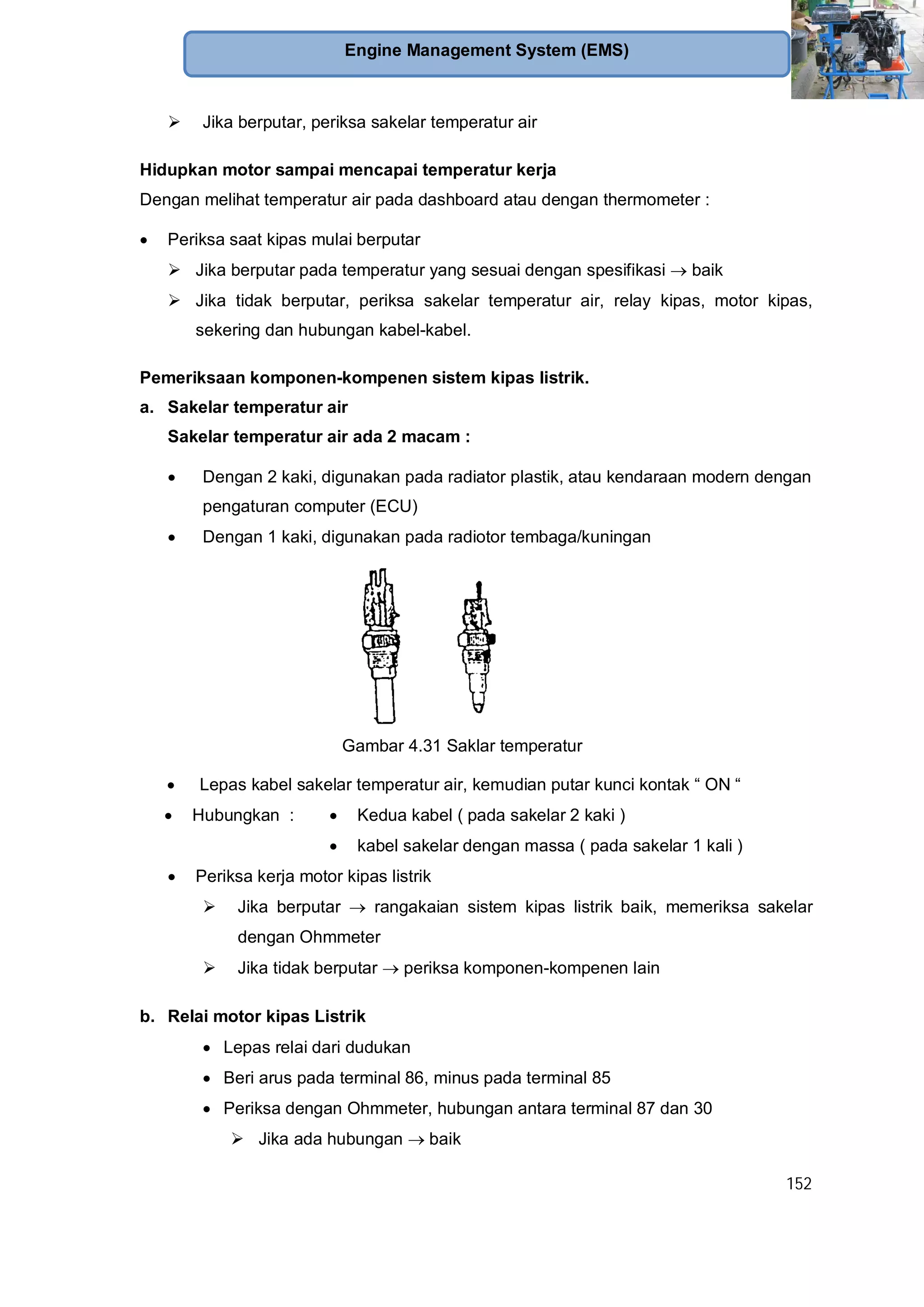 152
Engine Management System (EMS)
Jika berputar, periksa sakelar temperatur air
Hidupkan motor sampai mencapai temperatur kerja
Dengan melihat temperatur air pada dashboard atau dengan thermometer :
Periksa saat kipas mulai berputar
Jika berputar pada temperatur yang sesuai dengan spesifikasi baik
Jika tidak berputar, periksa sakelar temperatur air, relay kipas, motor kipas,
sekering dan hubungan kabel-kabel.
Pemeriksaan komponen-kompenen sistem kipas listrik.
a. Sakelar temperatur air
Sakelar temperatur air ada 2 macam :
Dengan 2 kaki, digunakan pada radiator plastik, atau kendaraan modern dengan
pengaturan computer (ECU)
Dengan 1 kaki, digunakan pada radiotor tembaga/kuningan
Gambar 4.31 Saklar temperatur
Lepas kabel sakelar temperatur air, kemudian putar kunci kontak “ ON “
Hubungkan : Kedua kabel ( pada sakelar 2 kaki )
kabel sakelar dengan massa ( pada sakelar 1 kali )
Periksa kerja motor kipas listrik
Jika berputar rangakaian sistem kipas listrik baik, memeriksa sakelar
dengan Ohmmeter
Jika tidak berputar periksa komponen-kompenen lain
b. Relai motor kipas Listrik
Lepas relai dari dudukan
Beri arus pada terminal 86, minus pada terminal 85
Periksa dengan Ohmmeter, hubungan antara terminal 87 dan 30
Jika ada hubungan baik
 
