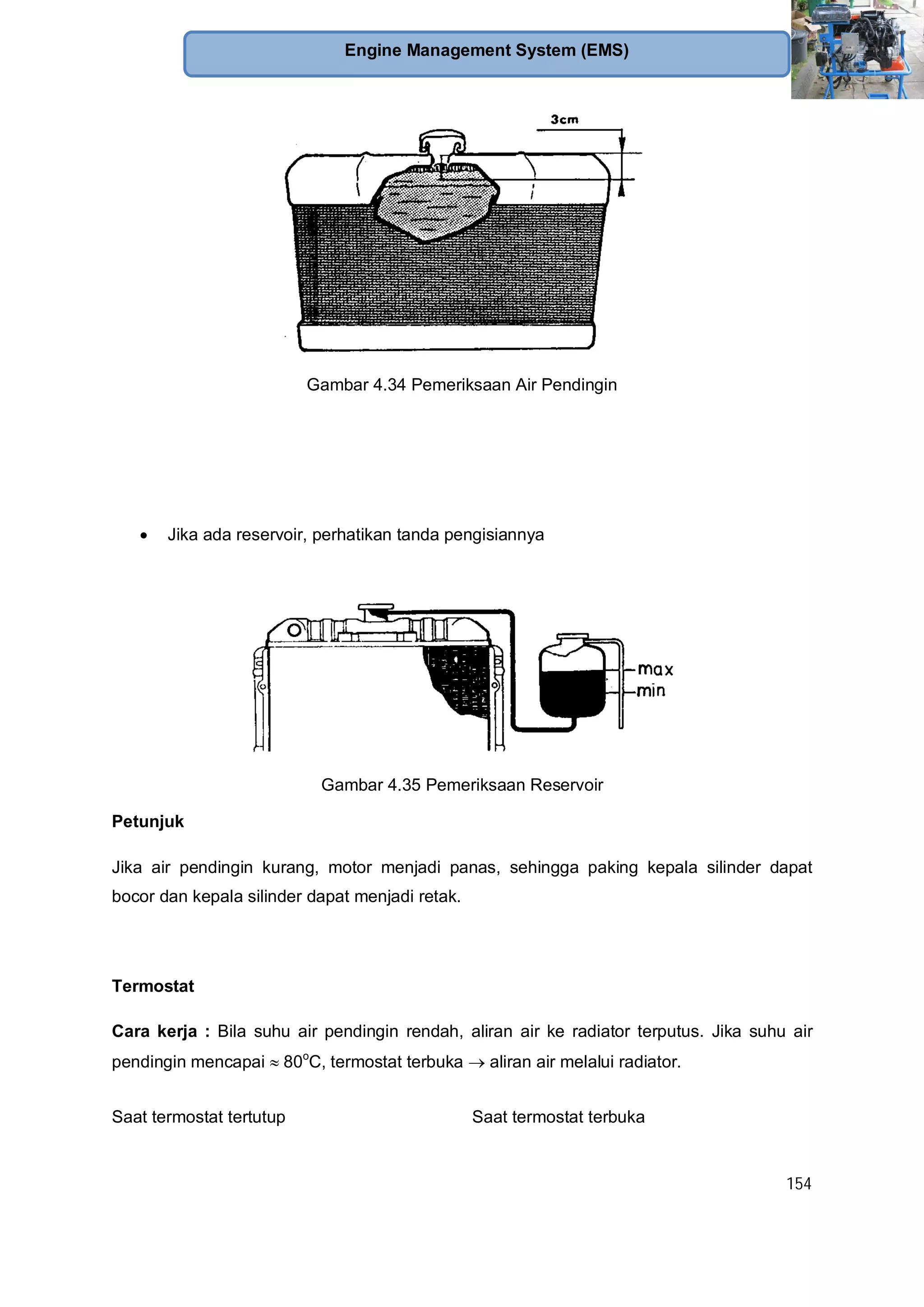 154
Engine Management System (EMS)
Gambar 4.34 Pemeriksaan Air Pendingin
Jika ada reservoir, perhatikan tanda pengisiannya
Gambar 4.35 Pemeriksaan Reservoir
Petunjuk
Jika air pendingin kurang, motor menjadi panas, sehingga paking kepala silinder dapat
bocor dan kepala silinder dapat menjadi retak.
Termostat
Cara kerja : Bila suhu air pendingin rendah, aliran air ke radiator terputus. Jika suhu air
pendingin mencapai 80o
C, termostat terbuka aliran air melalui radiator.
Saat termostat tertutup Saat termostat terbuka
 