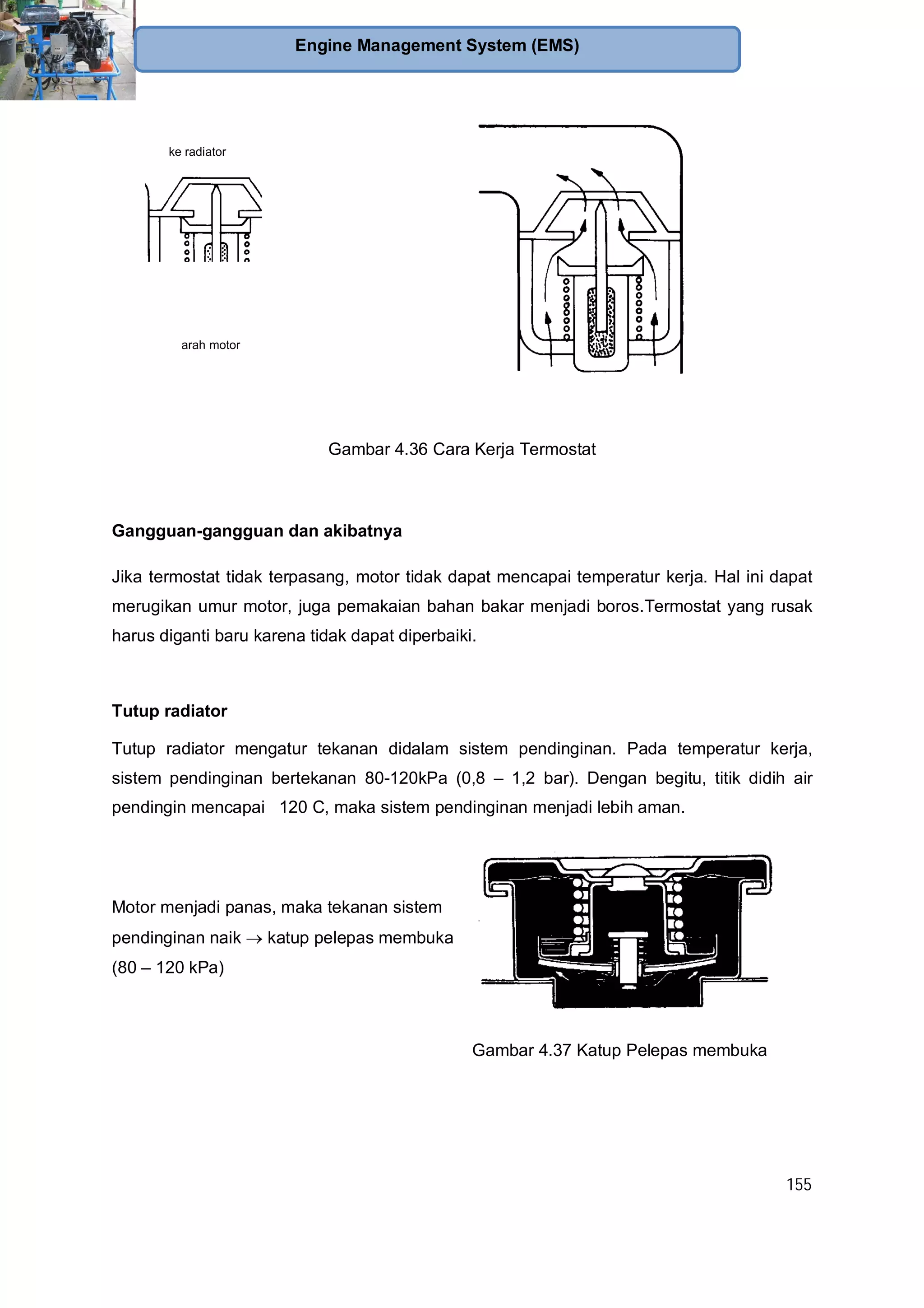 155
Engine Management System (EMS)
arah motor
ke radiator
Gambar 4.36 Cara Kerja Termostat
Gangguan-gangguan dan akibatnya
Jika termostat tidak terpasang, motor tidak dapat mencapai temperatur kerja. Hal ini dapat
merugikan umur motor, juga pemakaian bahan bakar menjadi boros.Termostat yang rusak
harus diganti baru karena tidak dapat diperbaiki.
Tutup radiator
Tutup radiator mengatur tekanan didalam sistem pendinginan. Pada temperatur kerja,
sistem pendinginan bertekanan 80-120kPa (0,8 – 1,2 bar). Dengan begitu, titik didih air
pendingin mencapai 120 C, maka sistem pendinginan menjadi lebih aman.
Motor menjadi panas, maka tekanan sistem
pendinginan naik katup pelepas membuka
(80 – 120 kPa)
Gambar 4.37 Katup Pelepas membuka
 
