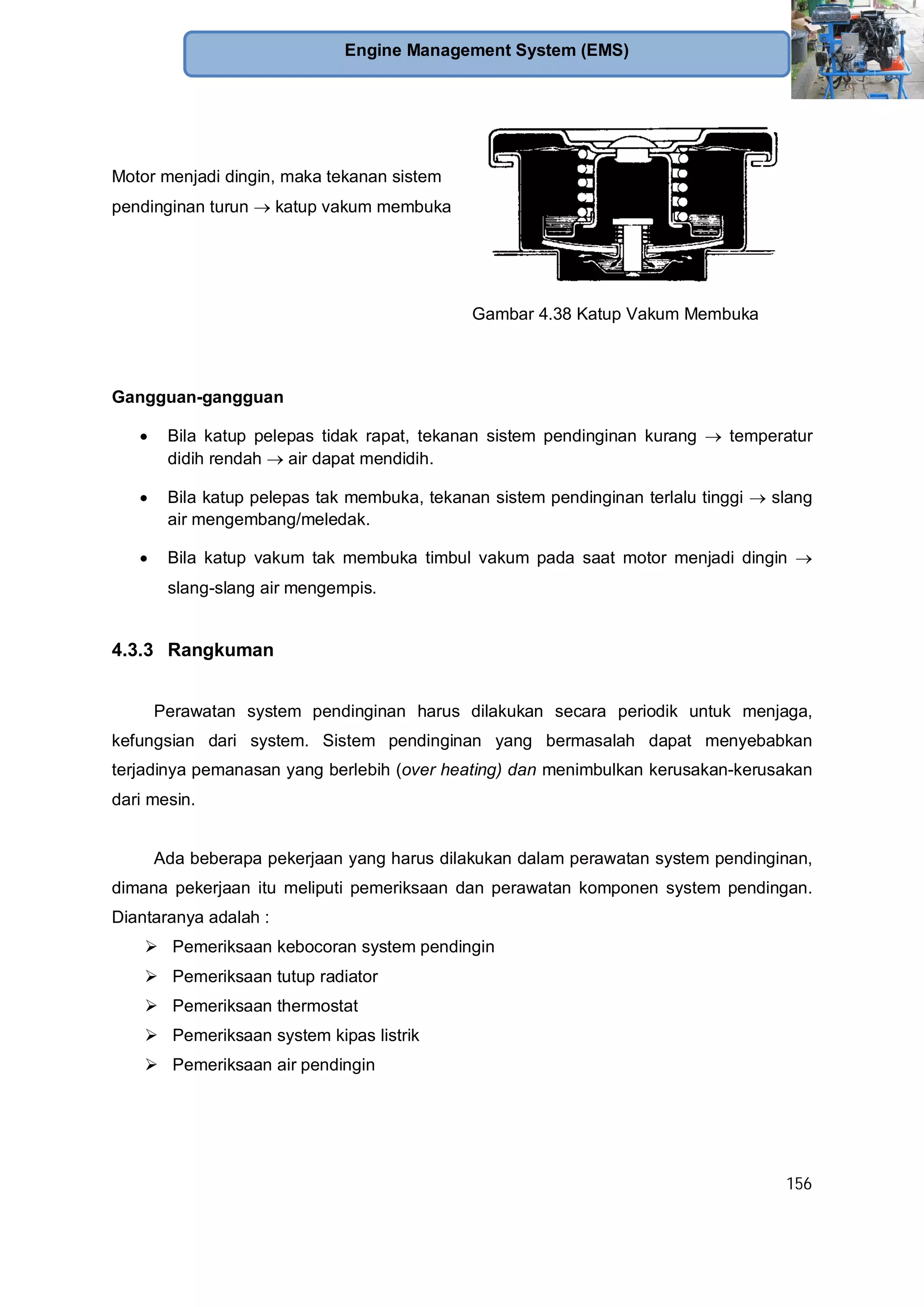 156
Engine Management System (EMS)
Motor menjadi dingin, maka tekanan sistem
pendinginan turun katup vakum membuka
Gambar 4.38 Katup Vakum Membuka
Gangguan-gangguan
Bila katup pelepas tidak rapat, tekanan sistem pendinginan kurang temperatur
didih rendah air dapat mendidih.
Bila katup pelepas tak membuka, tekanan sistem pendinginan terlalu tinggi slang
air mengembang/meledak.
Bila katup vakum tak membuka timbul vakum pada saat motor menjadi dingin
slang-slang air mengempis.
4.3.3 Rangkuman
Perawatan system pendinginan harus dilakukan secara periodik untuk menjaga,
kefungsian dari system. Sistem pendinginan yang bermasalah dapat menyebabkan
terjadinya pemanasan yang berlebih (over heating) dan menimbulkan kerusakan-kerusakan
dari mesin.
Ada beberapa pekerjaan yang harus dilakukan dalam perawatan system pendinginan,
dimana pekerjaan itu meliputi pemeriksaan dan perawatan komponen system pendingan.
Diantaranya adalah :
Pemeriksaan kebocoran system pendingin
Pemeriksaan tutup radiator
Pemeriksaan thermostat
Pemeriksaan system kipas listrik
Pemeriksaan air pendingin
 