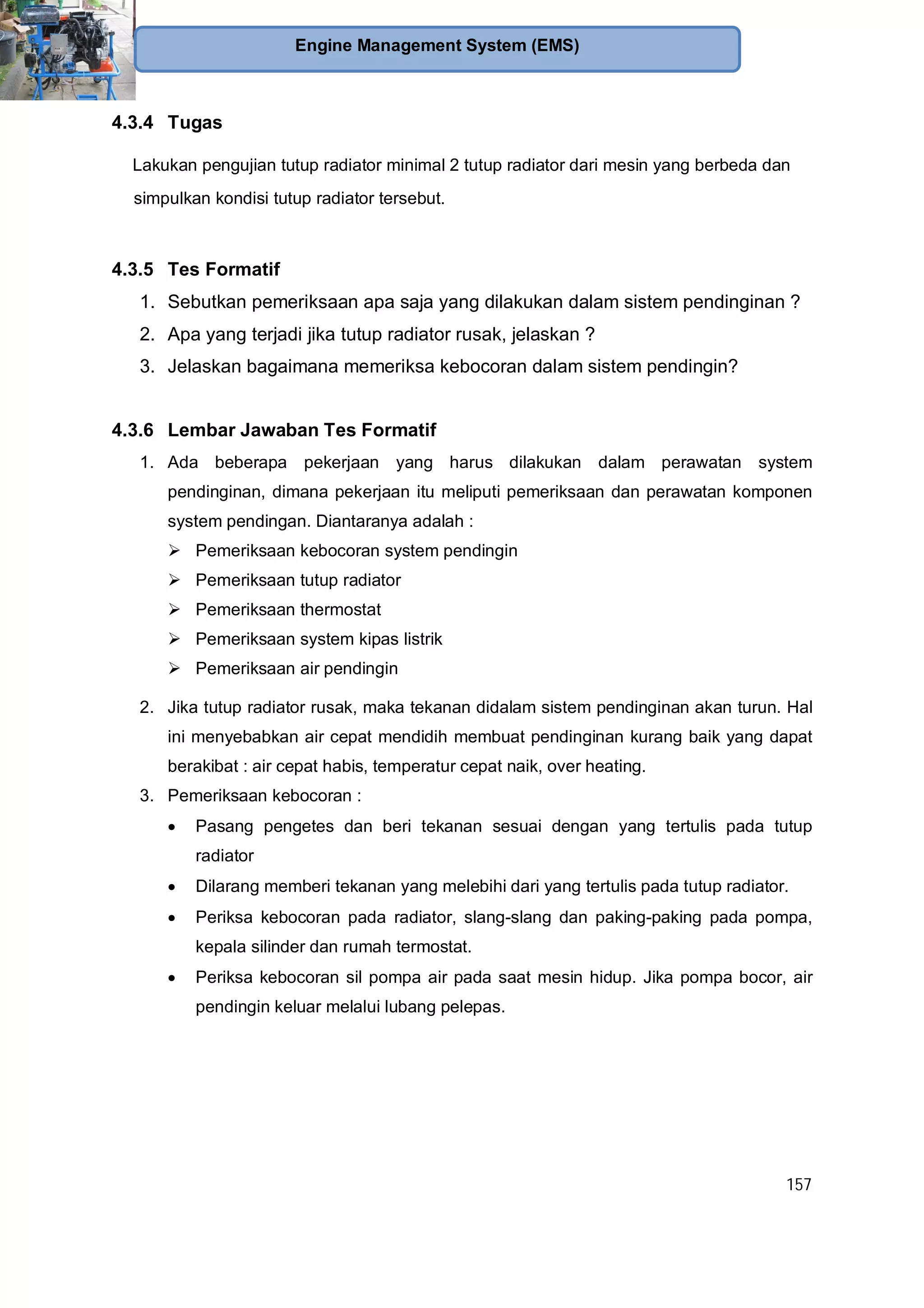157
Engine Management System (EMS)
4.3.4 Tugas
Lakukan pengujian tutup radiator minimal 2 tutup radiator dari mesin yang berbeda dan
simpulkan kondisi tutup radiator tersebut.
4.3.5 Tes Formatif
1. Sebutkan pemeriksaan apa saja yang dilakukan dalam sistem pendinginan ?
2. Apa yang terjadi jika tutup radiator rusak, jelaskan ?
3. Jelaskan bagaimana memeriksa kebocoran dalam sistem pendingin?
4.3.6 Lembar Jawaban Tes Formatif
1. Ada beberapa pekerjaan yang harus dilakukan dalam perawatan system
pendinginan, dimana pekerjaan itu meliputi pemeriksaan dan perawatan komponen
system pendingan. Diantaranya adalah :
Pemeriksaan kebocoran system pendingin
Pemeriksaan tutup radiator
Pemeriksaan thermostat
Pemeriksaan system kipas listrik
Pemeriksaan air pendingin
2. Jika tutup radiator rusak, maka tekanan didalam sistem pendinginan akan turun. Hal
ini menyebabkan air cepat mendidih membuat pendinginan kurang baik yang dapat
berakibat : air cepat habis, temperatur cepat naik, over heating.
3. Pemeriksaan kebocoran :
Pasang pengetes dan beri tekanan sesuai dengan yang tertulis pada tutup
radiator
Dilarang memberi tekanan yang melebihi dari yang tertulis pada tutup radiator.
Periksa kebocoran pada radiator, slang-slang dan paking-paking pada pompa,
kepala silinder dan rumah termostat.
Periksa kebocoran sil pompa air pada saat mesin hidup. Jika pompa bocor, air
pendingin keluar melalui lubang pelepas.
 
