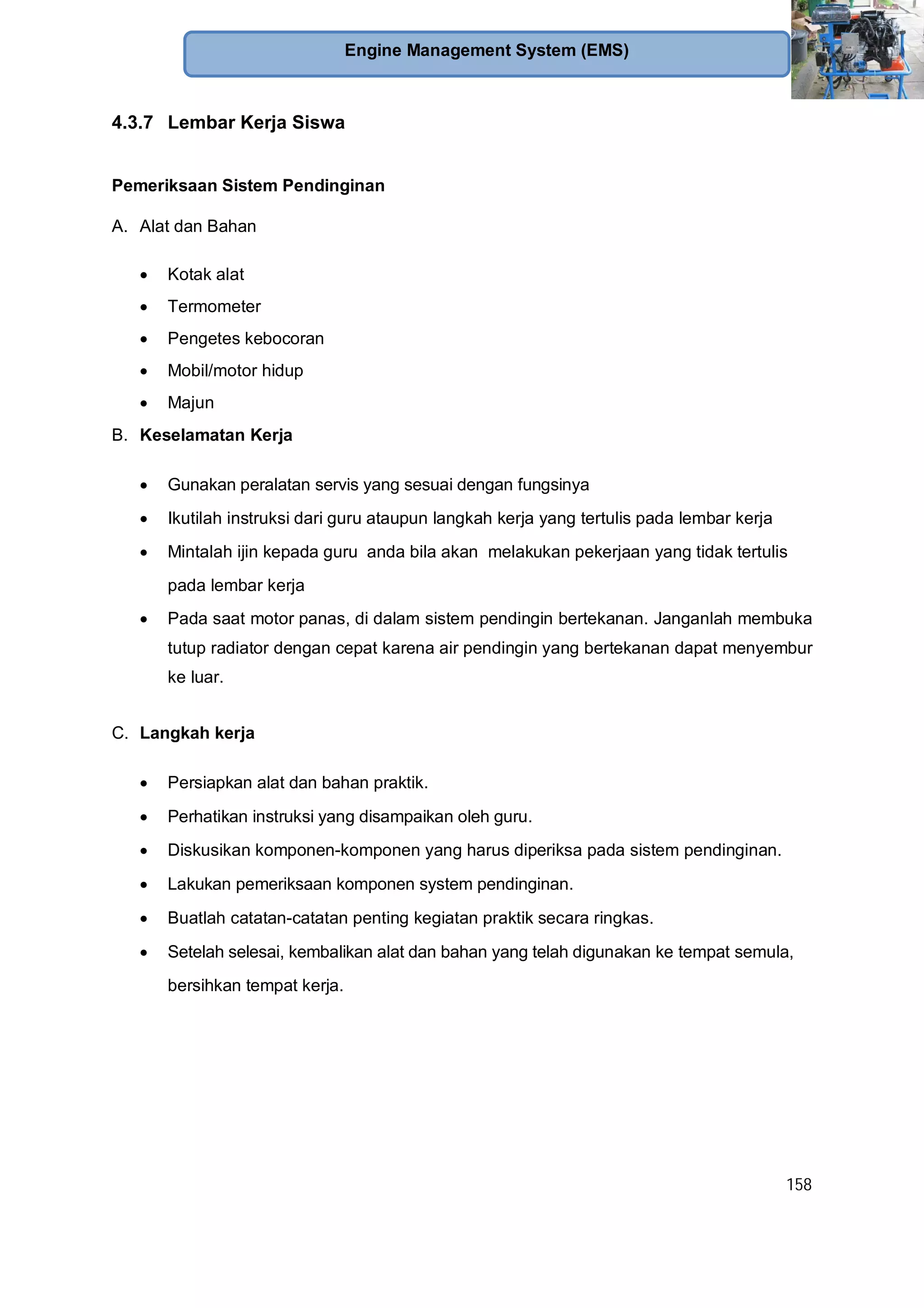 158
Engine Management System (EMS)
4.3.7 Lembar Kerja Siswa
Pemeriksaan Sistem Pendinginan
A. Alat dan Bahan
Kotak alat
Termometer
Pengetes kebocoran
Mobil/motor hidup
Majun
B. Keselamatan Kerja
Gunakan peralatan servis yang sesuai dengan fungsinya
Ikutilah instruksi dari guru ataupun langkah kerja yang tertulis pada lembar kerja
Mintalah ijin kepada guru anda bila akan melakukan pekerjaan yang tidak tertulis
pada lembar kerja
Pada saat motor panas, di dalam sistem pendingin bertekanan. Janganlah membuka
tutup radiator dengan cepat karena air pendingin yang bertekanan dapat menyembur
ke luar.
C. Langkah kerja
Persiapkan alat dan bahan praktik.
Perhatikan instruksi yang disampaikan oleh guru.
Diskusikan komponen-komponen yang harus diperiksa pada sistem pendinginan.
Lakukan pemeriksaan komponen system pendinginan.
Buatlah catatan-catatan penting kegiatan praktik secara ringkas.
Setelah selesai, kembalikan alat dan bahan yang telah digunakan ke tempat semula,
bersihkan tempat kerja.
 