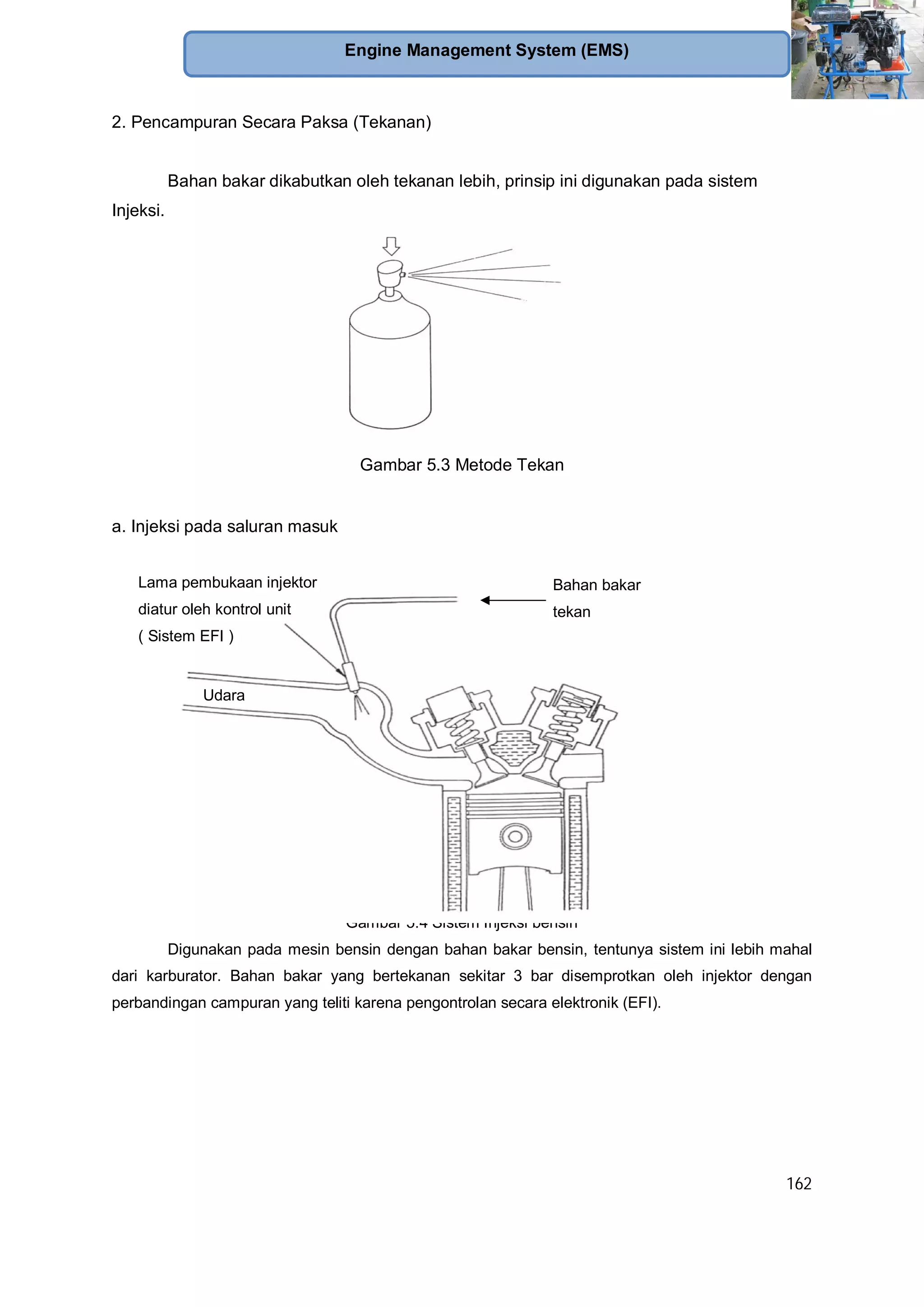 162
Engine Management System (EMS)
2. Pencampuran Secara Paksa (Tekanan)
Bahan bakar dikabutkan oleh tekanan lebih, prinsip ini digunakan pada sistem
Injeksi.
Gambar 5.3 Metode Tekan
a. Injeksi pada saluran masuk
Gambar 5.4 Sistem Injeksi bensin
Digunakan pada mesin bensin dengan bahan bakar bensin, tentunya sistem ini lebih mahal
dari karburator. Bahan bakar yang bertekanan sekitar 3 bar disemprotkan oleh injektor dengan
perbandingan campuran yang teliti karena pengontrolan secara elektronik (EFI).
Lama pembukaan injektor
diatur oleh kontrol unit
( Sistem EFI )
Bahan bakar
tekan
bertekanan
Udara
 