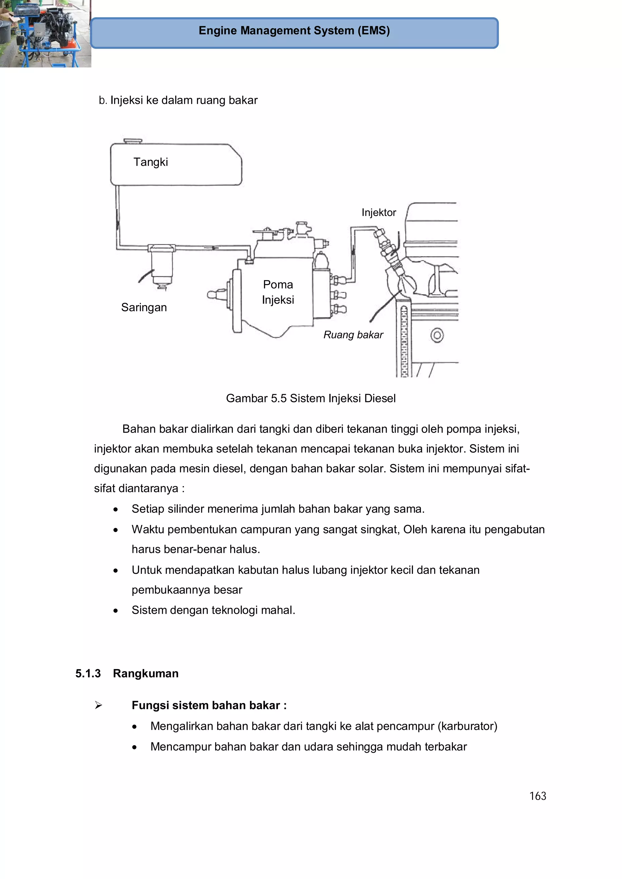 163
Engine Management System (EMS)
b. Injeksi ke dalam ruang bakar
Gambar 5.5 Sistem Injeksi Diesel
Bahan bakar dialirkan dari tangki dan diberi tekanan tinggi oleh pompa injeksi,
injektor akan membuka setelah tekanan mencapai tekanan buka injektor. Sistem ini
digunakan pada mesin diesel, dengan bahan bakar solar. Sistem ini mempunyai sifat-
sifat diantaranya :
Setiap silinder menerima jumlah bahan bakar yang sama.
Waktu pembentukan campuran yang sangat singkat, Oleh karena itu pengabutan
harus benar-benar halus.
Untuk mendapatkan kabutan halus lubang injektor kecil dan tekanan
pembukaannya besar
Sistem dengan teknologi mahal.
5.1.3 Rangkuman
Fungsi sistem bahan bakar :
Mengalirkan bahan bakar dari tangki ke alat pencampur (karburator)
Mencampur bahan bakar dan udara sehingga mudah terbakar
Tangki
Poma
Injeksi
Injektor
Ruang bakar
Saringan
 
