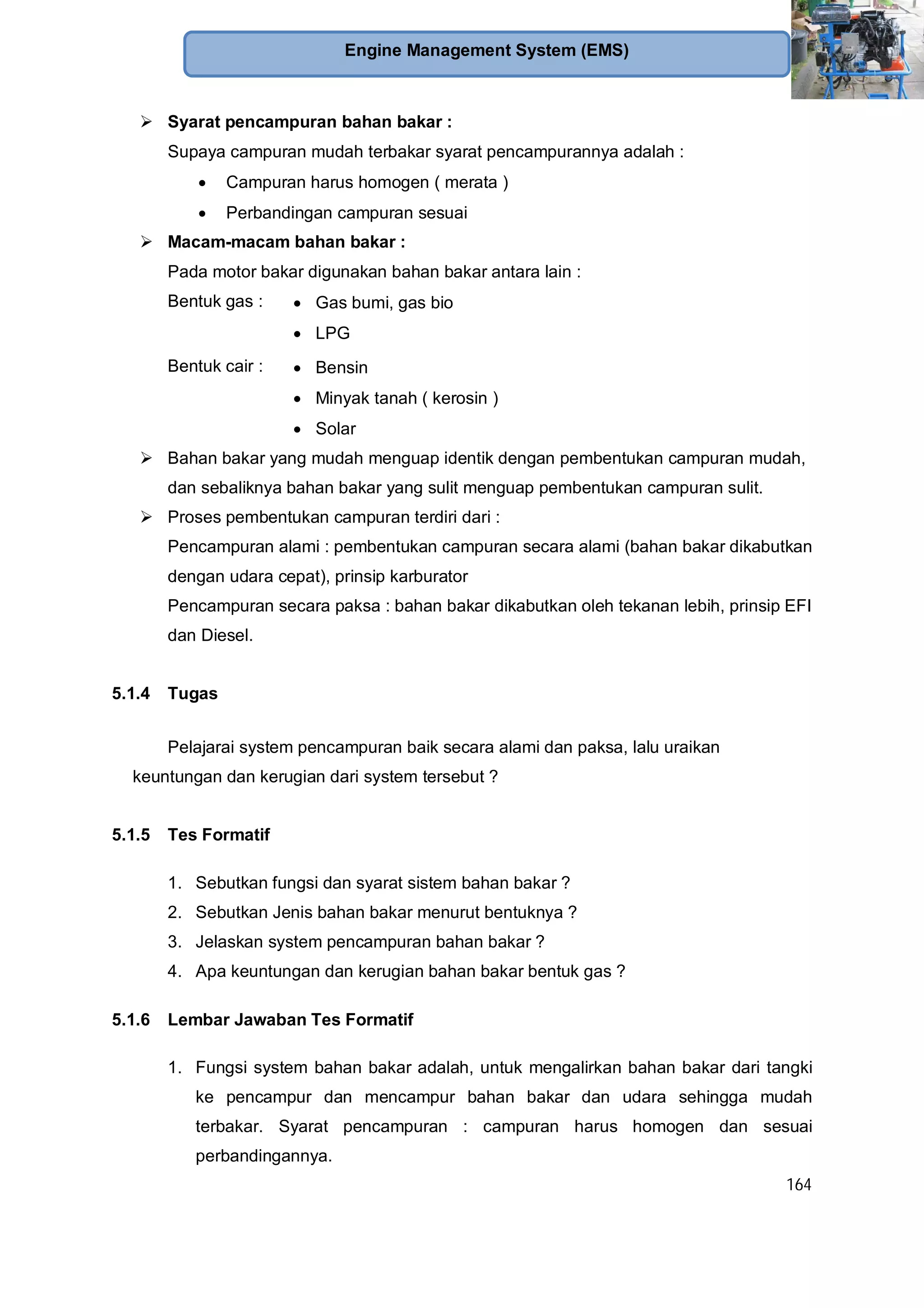 164
Engine Management System (EMS)
Syarat pencampuran bahan bakar :
Supaya campuran mudah terbakar syarat pencampurannya adalah :
Campuran harus homogen ( merata )
Perbandingan campuran sesuai
Macam-macam bahan bakar :
Pada motor bakar digunakan bahan bakar antara lain :
Bentuk gas : Gas bumi, gas bio
LPG
Bentuk cair : Bensin
Minyak tanah ( kerosin )
Solar
Bahan bakar yang mudah menguap identik dengan pembentukan campuran mudah,
dan sebaliknya bahan bakar yang sulit menguap pembentukan campuran sulit.
Proses pembentukan campuran terdiri dari :
Pencampuran alami : pembentukan campuran secara alami (bahan bakar dikabutkan
dengan udara cepat), prinsip karburator
Pencampuran secara paksa : bahan bakar dikabutkan oleh tekanan lebih, prinsip EFI
dan Diesel.
5.1.4 Tugas
Pelajarai system pencampuran baik secara alami dan paksa, lalu uraikan
keuntungan dan kerugian dari system tersebut ?
5.1.5 Tes Formatif
1. Sebutkan fungsi dan syarat sistem bahan bakar ?
2. Sebutkan Jenis bahan bakar menurut bentuknya ?
3. Jelaskan system pencampuran bahan bakar ?
4. Apa keuntungan dan kerugian bahan bakar bentuk gas ?
5.1.6 Lembar Jawaban Tes Formatif
1. Fungsi system bahan bakar adalah, untuk mengalirkan bahan bakar dari tangki
ke pencampur dan mencampur bahan bakar dan udara sehingga mudah
terbakar. Syarat pencampuran : campuran harus homogen dan sesuai
perbandingannya.
 