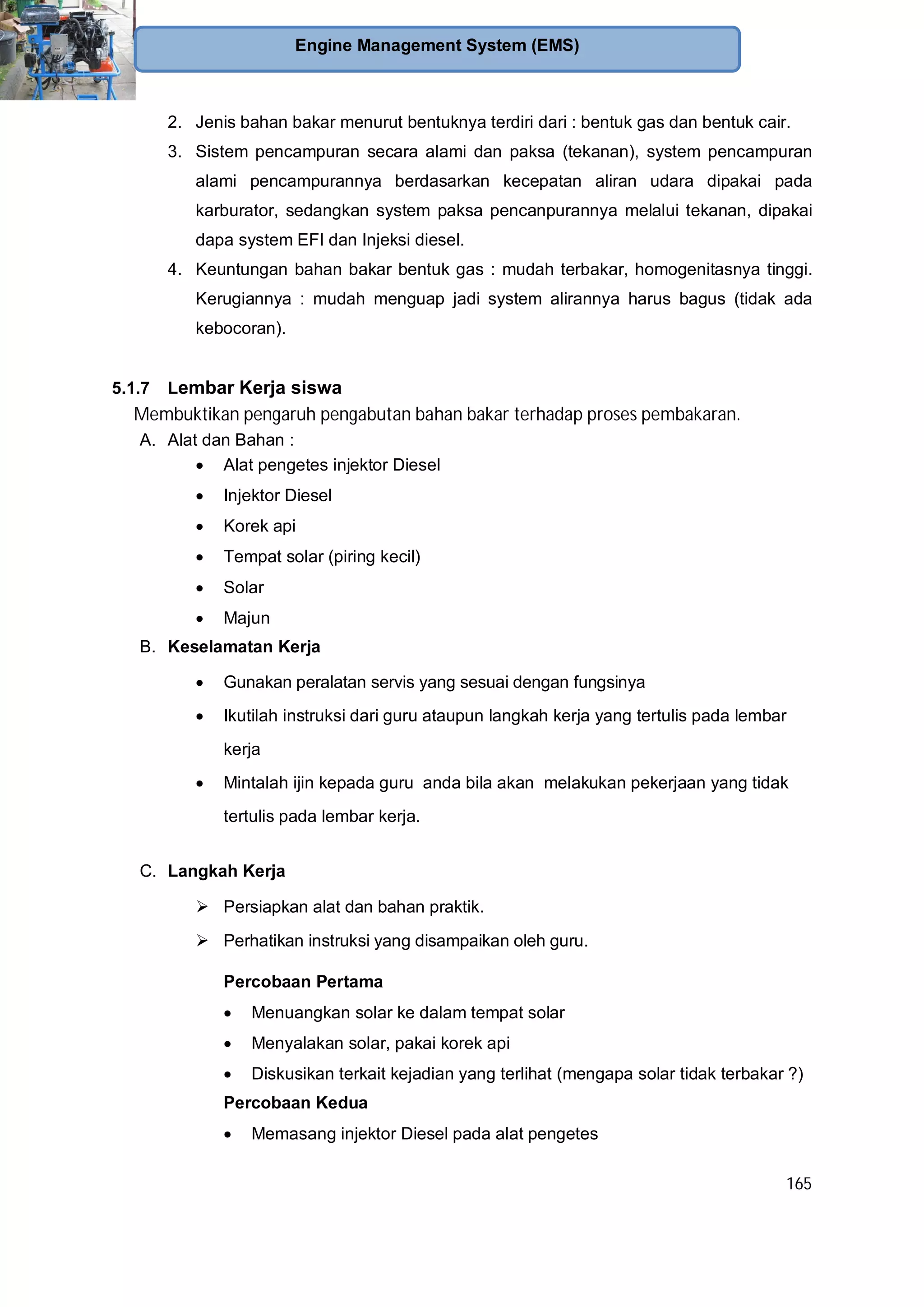 165
Engine Management System (EMS)
2. Jenis bahan bakar menurut bentuknya terdiri dari : bentuk gas dan bentuk cair.
3. Sistem pencampuran secara alami dan paksa (tekanan), system pencampuran
alami pencampurannya berdasarkan kecepatan aliran udara dipakai pada
karburator, sedangkan system paksa pencanpurannya melalui tekanan, dipakai
dapa system EFI dan Injeksi diesel.
4. Keuntungan bahan bakar bentuk gas : mudah terbakar, homogenitasnya tinggi.
Kerugiannya : mudah menguap jadi system alirannya harus bagus (tidak ada
kebocoran).
5.1.7 Lembar Kerja siswa
Membuktikan pengaruh pengabutan bahan bakar terhadap proses pembakaran.
A. Alat dan Bahan :
Alat pengetes injektor Diesel
Injektor Diesel
Korek api
Tempat solar (piring kecil)
Solar
Majun
B. Keselamatan Kerja
Gunakan peralatan servis yang sesuai dengan fungsinya
Ikutilah instruksi dari guru ataupun langkah kerja yang tertulis pada lembar
kerja
Mintalah ijin kepada guru anda bila akan melakukan pekerjaan yang tidak
tertulis pada lembar kerja.
C. Langkah Kerja
Persiapkan alat dan bahan praktik.
Perhatikan instruksi yang disampaikan oleh guru.
Percobaan Pertama
Menuangkan solar ke dalam tempat solar
Menyalakan solar, pakai korek api
Diskusikan terkait kejadian yang terlihat (mengapa solar tidak terbakar ?)
Percobaan Kedua
Memasang injektor Diesel pada alat pengetes
 