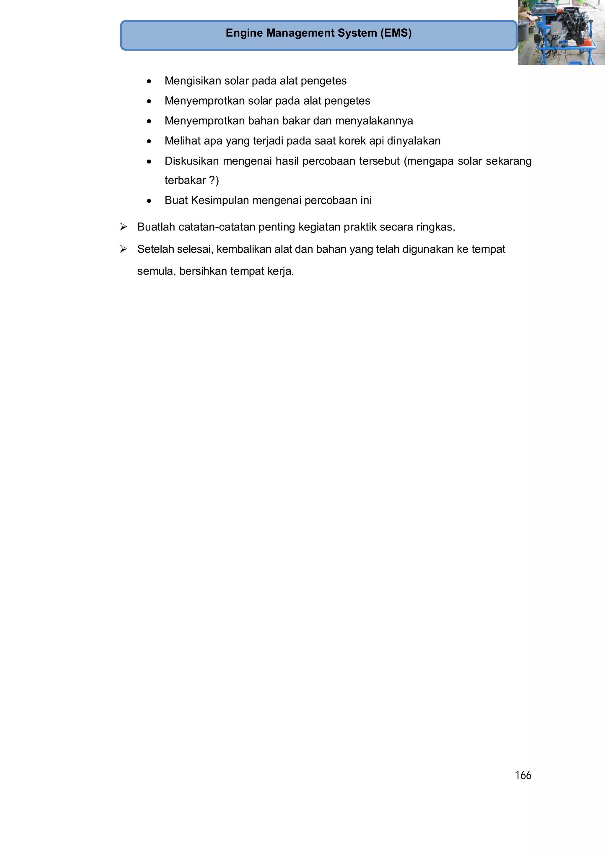 166
Engine Management System (EMS)
Mengisikan solar pada alat pengetes
Menyemprotkan solar pada alat pengetes
Menyemprotkan bahan bakar dan menyalakannya
Melihat apa yang terjadi pada saat korek api dinyalakan
Diskusikan mengenai hasil percobaan tersebut (mengapa solar sekarang
terbakar ?)
Buat Kesimpulan mengenai percobaan ini
Buatlah catatan-catatan penting kegiatan praktik secara ringkas.
Setelah selesai, kembalikan alat dan bahan yang telah digunakan ke tempat
semula, bersihkan tempat kerja.
 