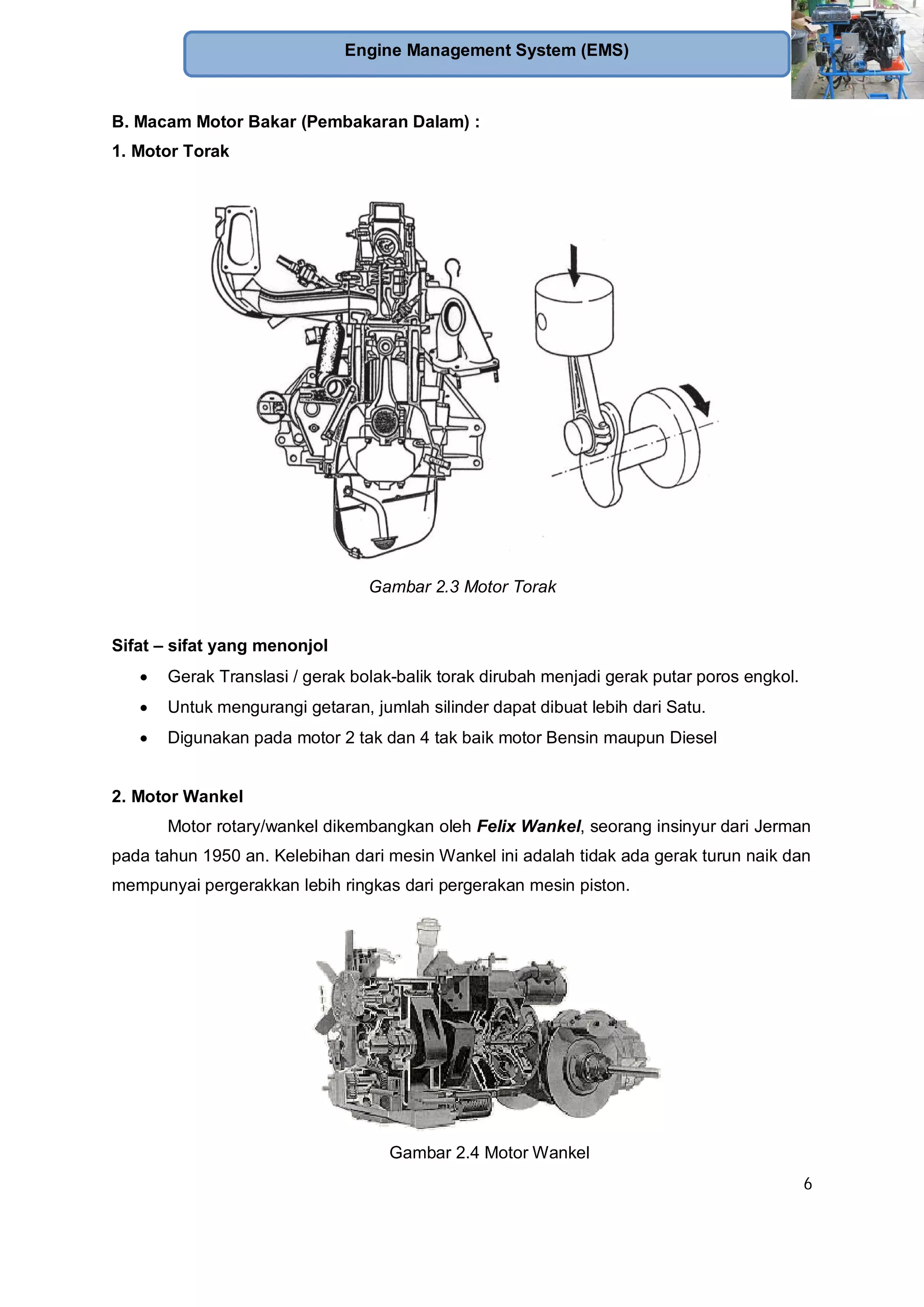 6
Engine Management System (EMS)
B. Macam Motor Bakar (Pembakaran Dalam) :
1. Motor Torak
Gambar 2.3 Motor Torak
Sifat – sifat yang menonjol
Gerak Translasi / gerak bolak-balik torak dirubah menjadi gerak putar poros engkol.
Untuk mengurangi getaran, jumlah silinder dapat dibuat lebih dari Satu.
Digunakan pada motor 2 tak dan 4 tak baik motor Bensin maupun Diesel
2. Motor Wankel
Motor rotary/wankel dikembangkan oleh Felix Wankel, seorang insinyur dari Jerman
pada tahun 1950 an. Kelebihan dari mesin Wankel ini adalah tidak ada gerak turun naik dan
mempunyai pergerakkan lebih ringkas dari pergerakan mesin piston.
Gambar 2.4 Motor Wankel
 