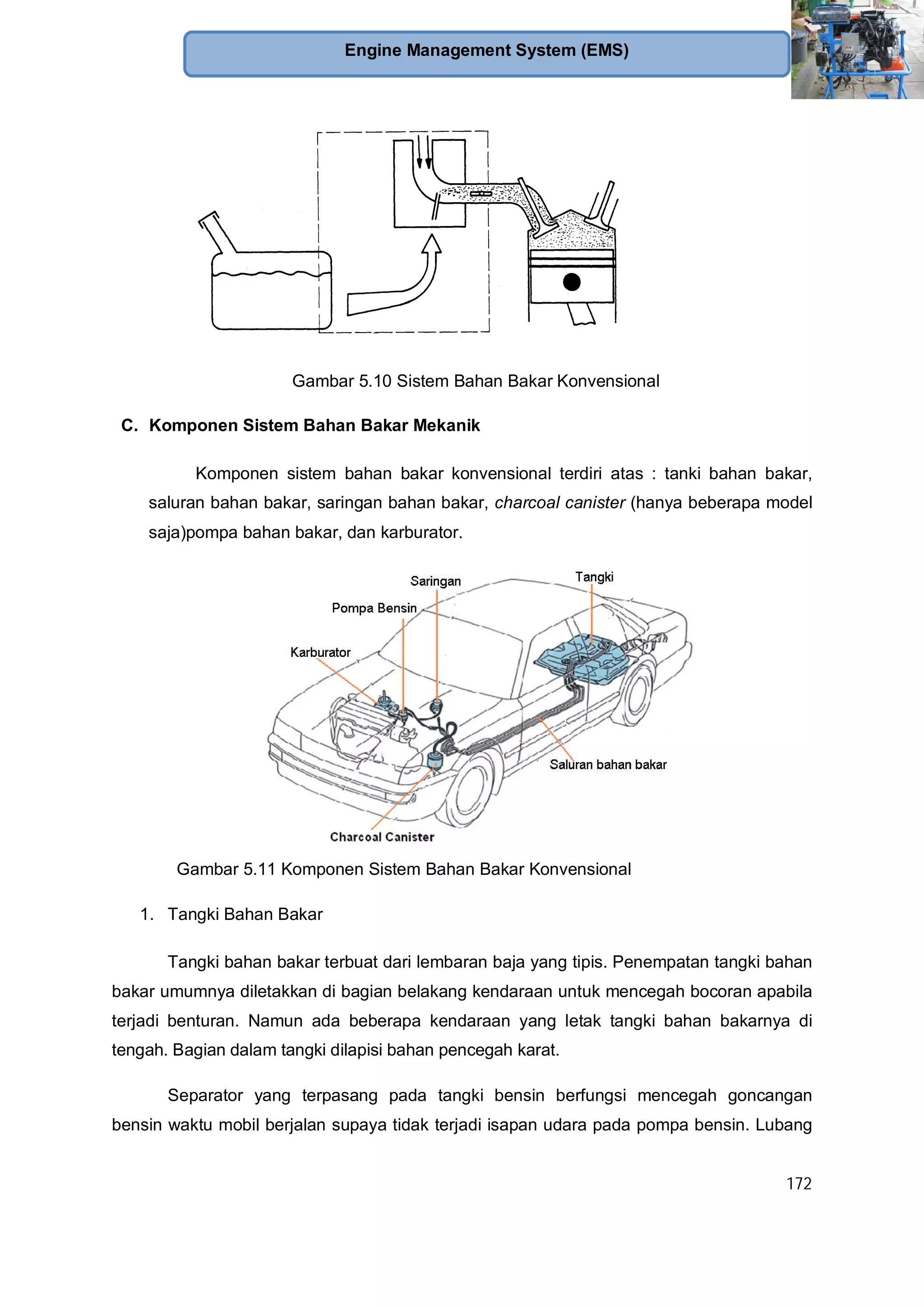 172
Engine Management System (EMS)
Gambar 5.10 Sistem Bahan Bakar Konvensional
C. Komponen Sistem Bahan Bakar Mekanik
Komponen sistem bahan bakar konvensional terdiri atas : tanki bahan bakar,
saluran bahan bakar, saringan bahan bakar, charcoal canister (hanya beberapa model
saja)pompa bahan bakar, dan karburator.
Gambar 5.11 Komponen Sistem Bahan Bakar Konvensional
1. Tangki Bahan Bakar
Tangki bahan bakar terbuat dari lembaran baja yang tipis. Penempatan tangki bahan
bakar umumnya diletakkan di bagian belakang kendaraan untuk mencegah bocoran apabila
terjadi benturan. Namun ada beberapa kendaraan yang letak tangki bahan bakarnya di
tengah. Bagian dalam tangki dilapisi bahan pencegah karat.
Separator yang terpasang pada tangki bensin berfungsi mencegah goncangan
bensin waktu mobil berjalan supaya tidak terjadi isapan udara pada pompa bensin. Lubang
 